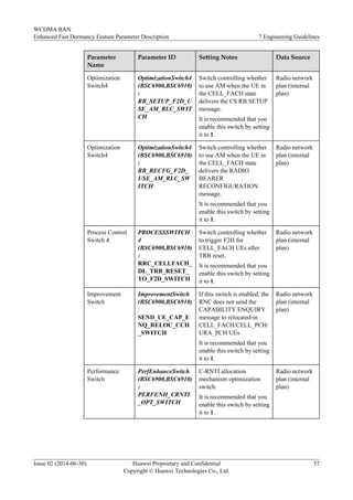 Parameter
Name
Parameter ID Setting Notes Data Source
Optimization
Switch4
OptimizationSwitch4
(BSC6900,BSC6910)
:
RB_SETUP_F2D_U
SE_AM_RLC_SWIT
CH
Switch controlling whether
to use AM when the UE in
the CELL_FACH state
delivers the CS RB SETUP
message.
It is recommended that you
enable this switch by setting
it to 1.
Radio network
plan (internal
plan)
Optimization
Switch4
OptimizationSwitch4
(BSC6900,BSC6910)
:
RB_RECFG_F2D_
USE_AM_RLC_SW
ITCH
Switch controlling whether
to use AM when the UE in
the CELL_FACH state
delivers the RADIO
BEARER
RECONFIGURATION
message.
It is recommended that you
enable this switch by setting
it to 1.
Radio network
plan (internal
plan)
Process Control
Switch 4
PROCESSSWITCH
4
(BSC6900,BSC6910)
:
RRC_CELLFACH_
DL_TRB_RESET_
TO_F2D_SWITCH
Switch controlling whether
to trigger F2H for
CELL_FACH UEs after
TRB reset.
It is recommended that you
enable this switch by setting
it to 1.
Radio network
plan (internal
plan)
Improvement
Switch
ImprovementSwitch
(BSC6900,BSC6910)
:
SEND_UE_CAP_E
NQ_RELOC_CCH
_SWITCH
If this switch is enabled, the
RNC does not send the
CAPABILITY ENQUIRY
message to relocated-in
CELL_FACH/CELL_PCH/
URA_PCH UEs.
It is recommended that you
enable this switch by setting
it to 1.
Radio network
plan (internal
plan)
Performance
Switch
PerfEnhanceSwitch
(BSC6900,BSC6910)
:
PERFENH_CRNTI
_OPT_SWITCH
C-RNTI allocation
mechanism optimization
switch.
It is recommended that you
enable this switch by setting
it to 1.
Radio network
plan (internal
plan)
WCDMA RAN
Enhanced Fast Dormancy Feature Parameter Description 7 Engineering Guidelines
Issue 02 (2014-06-30) Huawei Proprietary and Confidential
Copyright © Huawei Technologies Co., Ltd.
37
 