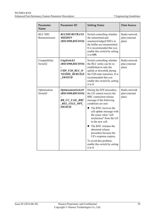 Parameter
Name
Parameter ID Setting Notes Data Source
RLC SDU
Retransmission
RLCSDURETRANS
MISSION
(BSC6900,BSC6910)
Switch controlling whether
the transmitted and
unacknowledged SDUs in
the buffer are retransmitted.
It is recommended that you
enable this switch by setting
it to ON.
Radio network
plan (internal
plan)
Compatibility
Switch2
CmpSwitch2
(BSC6900,BSC6910)
:
CMP_F2D_RLC_O
NESIDE_REBUILD
_SWITCH
Switch controlling whether
the RLC entity can be re-
established in only the
uplink or downlink during
the F2D state transition. It is
recommended that you
enable this switch by setting
it to 1.
Radio network
plan (internal
plan)
Optimization
Switch5
OptimizationSwitch5
(BSC6900,BSC6910)
:
RB_CU_FAIL_RRC
_REL_CELL_OPT_
SWITCH
During the D2F procedure,
the UE cannot receive the
RRC connection release
message if the following
conditions are met:
l The RNC receives the
cell update message with
the cause value "cell
reselection" from the UE
in the new cell.
l The RNC initiates the
abnormal release
procedure because the
UE's response expires.
To avoid this problem,
enable this switch by setting
it to 1.
Radio network
plan (internal
plan)
WCDMA RAN
Enhanced Fast Dormancy Feature Parameter Description 7 Engineering Guidelines
Issue 02 (2014-06-30) Huawei Proprietary and Confidential
Copyright © Huawei Technologies Co., Ltd.
38
 