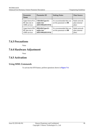 Parameter
Name
Parameter ID Setting Notes Data Source
Upper limit of UL
BE data rate in
AMR services
UlDchBeUpperLi-
mitforAmr
(BSC6900,BSC6910)
It is recommended that you
set this parameter to D8.
Radio network
plan (internal
plan)
Upper limit of DL
BE data rate in
AMR services
DlDchBeUpperLi-
mitforAmr
(BSC6900,BSC6910)
It is recommended that you
set this parameter to D8.
Radio network
plan (internal
plan)
7.4.3 Precautions
None
7.4.4 Hardware Adjustment
None
7.4.5 Activation
Using MML Commands
To activate the EFD feature, perform operations shown in Figure 7-4.
WCDMA RAN
Enhanced Fast Dormancy Feature Parameter Description 7 Engineering Guidelines
Issue 02 (2014-06-30) Huawei Proprietary and Confidential
Copyright © Huawei Technologies Co., Ltd.
40
 