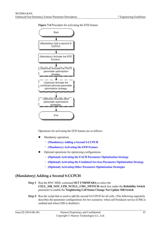 Figure 7-4 Procedure for activating the EFD feature
Operations for activating the EFD feature are as follows:
l Mandatory operations
– (Mandatory) Adding a Second S-CCPCH
– (Mandatory) Activating the EFD Feature
l Optional operations for optimizing configurations
– (Optional) Activating the FACH Parameter Optimization Strategy
– (Optional) Activating the Combined Services Parameter Optimization Strategy
– (Optional) Activating Other Parameter Optimization Strategies
(Mandatory) Adding a Second S-CCPCH
Step 1 Run the RNC MML command SET UNBMPARA to select the
CELL_SIB_NOT_UPD_NCELL_CHG_SWITCH check box under the Reliability Switch
parameter to enable the Neighboring Cell Status Change Not Update SIB Switch.
Step 2 Run the script that is used to add the second S-CCPCH for all cells. (The following separately
describes the parameter configurations for two scenarios: when cell broadcast service (CBS) is
enabled and when CBS is disabled.)
WCDMA RAN
Enhanced Fast Dormancy Feature Parameter Description 7 Engineering Guidelines
Issue 02 (2014-06-30) Huawei Proprietary and Confidential
Copyright © Huawei Technologies Co., Ltd.
41
 