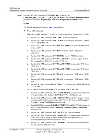 Step 3 Run the RNC MML command SET UNBMPARA to deselect the
CELL_SIB_NOT_UPD_NCELL_CHG_SWITCH check box under the Reliability Switch
parameter to disable the Neighboring Cell Status Change Not Update SIB Switch.
----End
The detailed operations involved in Step 2 are as follows:
l When CBS is disabled:
1. Delete information about the PCH and FACH that are carried by the existing S-CCPCH.
a. Run the RNC MML command DEA UCELL to deactivate the cell.
b. Run the RNC MML command DEA USCCPCH to deactivate the cell's S-CCPCH
whose S-CCPCH ID is 8.
c. Run the RNC MML command RMV UPCHDYNTFS to delete the PCH's transport
format set (TFS).
d. Run the RNC MML command RMV UPCH to remove PCH configuration
information.
e. Run the RNC MML command RMV UPICH to remove PICH information.
f. Run the RNC MML command RMV UFACHLOCH to remove a logical channel
that is mapped onto the FACH whose FACH ID is 4.
g. Run the RNC MML command RMV UFACHDYNTFS to remove the TFS whose
FACH ID is 4.
h. Run the RNC MML command RMV UFACHDYNTFS to remove the TFS whose
FACH ID is 5.
i. Run the RNC MML command RMV UFACH to remove the FACH whose FACH
ID is 4.
j. Run the RNC MML command RMV UFACH to remove the FACH whose FACH
ID is 5.
k. Run the RNC MML command RMV USCCPCH to remove the S-CCPCH whose S-
CCPCH ID is 8.
2. Add an S-CCPCH that is dedicated to PCH and whose S-CCPCH ID is 8.
a. Run the RNC MML command ADD USCCPCHBASIC to add the basic parameters
of the physical layer for the first S-CCPCH (S-CCPCH ID: 8) in the cell.
b. Run the RNC MML command ADD USCCPCHTFC to add the Transport Format
Combination (TFC) information for the S-CCPCH. In this step, set the Calculated
Transport Format Combination parameter to 0.
c. Run the RNC MML command ADD USCCPCHTFC to add the TFC information for
the S-CCPCH. In this step, set the Calculated Transport Format Combination
parameter to 1.
d. Run the RNC MML command ADD UPICH to add PICH information.
e. Run the RNC MML command ADD UPCH to add PCH configuration information.
(Note: If the value of the PCH Power parameter has been optimized, it is
recommended that you retain the optimized value.)
f. Run the RNC MML command ADD UPCHDYNTFS to add dynamic information
about the dynamic TFS of the PCH.
WCDMA RAN
Enhanced Fast Dormancy Feature Parameter Description 7 Engineering Guidelines
Issue 02 (2014-06-30) Huawei Proprietary and Confidential
Copyright © Huawei Technologies Co., Ltd.
42
 