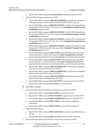g. Run the RNC MML command ACT USCCPCH to activate the first S-CCPCH.
3. Add S-CCPCH information dedicated to FACH.
a. Run the RNC MML command ADD USCCPCHBASIC to add the basic parameters
of the physical layer for the second S-CCPCH (S-CCPCH ID: 9) in the cell.
b. Run the RNC MML command ADD USCCPCHTFC to add the TFC information for
the second S-CCPCH in the cell. In this step, set the Calculated Transport Format
Combination parameter to 0.
c. Run the RNC MML command ADD USCCPCHTFC to add the TFC information for
the second S-CCPCH in the cell. In this step, set the Calculated Transport Format
Combination parameter to 1.
d. Run the RNC MML command ADD USCCPCHTFC to add the TFC information for
the second S-CCPCH in the cell. In this step, set the Calculated Transport Format
Combination parameter to 2.
e. Run the RNC MML command ADD USCCPCHTFC to add the TFC information for
the second S-CCPCH in the cell. In this step, set the Calculated Transport Format
Combination parameter to 3.
f. Run the RNC MML command ADD UFACH to add information about the FACH
whose FACH ID is 4. (Note: If the value of the Max Transmit Power of FACH
parameter has been optimized, it is recommended that you retain the optimized value.)
g. Run the RNC MML command ADD UFACH to add information about the FACH
whose FACH ID is 5. (Note: If the value of the Max Transmit Power of FACH
parameter has been optimized, it is recommended that you retain the optimized value.)
h. Run the RNC MML command ADD UFACHDYNTFS to add dynamic information
about the TFS of the FACH whose FACH ID is 4.
i. Run the RNC MML command ADD UFACHDYNTFS to add dynamic information
about the TFS of the FACH whose FACH ID is 5.
j. Run the RNC MML command ADD UFACHLOCH to add information about the
logical channel that is multiplexed onto the FACH.
k. Run the RNC MML command ACT USCCPCH to activate the second S-CCPCH.
l. Run the RNC MML command ACT UCELL to activate the cell.
l When CBS is enabled:
1. Delete information about the PCH that is carried by the existing S-CCPCH.
a. Run the RNC MML command DEA UCELL to deactivate the cell.
b. Run the RNC MML command DEA USCCPCH to deactivate the cell's S-CCPCH.
c. Run the RNC MML command RMV UPCHDYNTFS to remove the PCH's TFS.
d. Run the RNC MML command RMV UPCH to remove PCH configuration
information.
e. Run the RNC MML command RMV UPICH to remove PICH information.
2. Disable the CBS function.
a. Run the RNC MML command DEA UCELLCBS to deactivate the CBS function in
the cell.
b. Run the RNC MML command RMV UCTCH to remove CTCH information.
3. Delete information about the FACH that is carried by the existing S-CCPCH.
WCDMA RAN
Enhanced Fast Dormancy Feature Parameter Description 7 Engineering Guidelines
Issue 02 (2014-06-30) Huawei Proprietary and Confidential
Copyright © Huawei Technologies Co., Ltd.
43
 