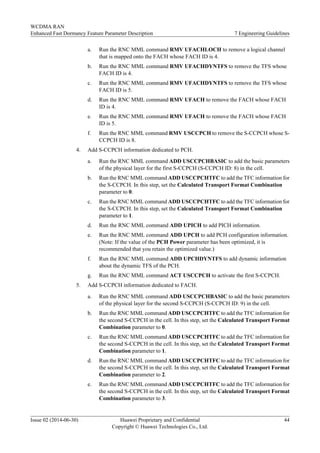 a. Run the RNC MML command RMV UFACHLOCH to remove a logical channel
that is mapped onto the FACH whose FACH ID is 4.
b. Run the RNC MML command RMV UFACHDYNTFS to remove the TFS whose
FACH ID is 4.
c. Run the RNC MML command RMV UFACHDYNTFS to remove the TFS whose
FACH ID is 5.
d. Run the RNC MML command RMV UFACH to remove the FACH whose FACH
ID is 4.
e. Run the RNC MML command RMV UFACH to remove the FACH whose FACH
ID is 5.
f. Run the RNC MML command RMV USCCPCH to remove the S-CCPCH whose S-
CCPCH ID is 8.
4. Add S-CCPCH information dedicated to PCH.
a. Run the RNC MML command ADD USCCPCHBASIC to add the basic parameters
of the physical layer for the first S-CCPCH (S-CCPCH ID: 8) in the cell.
b. Run the RNC MML command ADD USCCPCHTFC to add the TFC information for
the S-CCPCH. In this step, set the Calculated Transport Format Combination
parameter to 0.
c. Run the RNC MML command ADD USCCPCHTFC to add the TFC information for
the S-CCPCH. In this step, set the Calculated Transport Format Combination
parameter to 1.
d. Run the RNC MML command ADD UPICH to add PICH information.
e. Run the RNC MML command ADD UPCH to add PCH configuration information.
(Note: If the value of the PCH Power parameter has been optimized, it is
recommended that you retain the optimized value.)
f. Run the RNC MML command ADD UPCHDYNTFS to add dynamic information
about the dynamic TFS of the PCH.
g. Run the RNC MML command ACT USCCPCH to activate the first S-CCPCH.
5. Add S-CCPCH information dedicated to FACH.
a. Run the RNC MML command ADD USCCPCHBASIC to add the basic parameters
of the physical layer for the second S-CCPCH (S-CCPCH ID: 9) in the cell.
b. Run the RNC MML command ADD USCCPCHTFC to add the TFC information for
the second S-CCPCH in the cell. In this step, set the Calculated Transport Format
Combination parameter to 0.
c. Run the RNC MML command ADD USCCPCHTFC to add the TFC information for
the second S-CCPCH in the cell. In this step, set the Calculated Transport Format
Combination parameter to 1.
d. Run the RNC MML command ADD USCCPCHTFC to add the TFC information for
the second S-CCPCH in the cell. In this step, set the Calculated Transport Format
Combination parameter to 2.
e. Run the RNC MML command ADD USCCPCHTFC to add the TFC information for
the second S-CCPCH in the cell. In this step, set the Calculated Transport Format
Combination parameter to 3.
WCDMA RAN
Enhanced Fast Dormancy Feature Parameter Description 7 Engineering Guidelines
Issue 02 (2014-06-30) Huawei Proprietary and Confidential
Copyright © Huawei Technologies Co., Ltd.
44
 