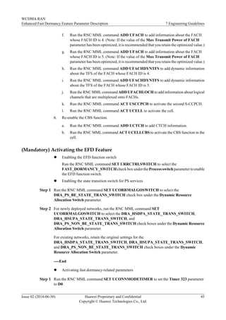 f. Run the RNC MML command ADD UFACH to add information about the FACH
whose FACH ID is 4. (Note: If the value of the Max Transmit Power of FACH
parameter has been optimized, it is recommended that you retain the optimized value.)
g. Run the RNC MML command ADD UFACH to add information about the FACH
whose FACH ID is 5. (Note: If the value of the Max Transmit Power of FACH
parameter has been optimized, it is recommended that you retain the optimized value.)
h. Run the RNC MML command ADD UFACHDYNTFS to add dynamic information
about the TFS of the FACH whose FACH ID is 4.
i. Run the RNC MML command ADD UFACHDYNTFS to add dynamic information
about the TFS of the FACH whose FACH ID is 5.
j. Run the RNC MML command ADD UFACHLOCH to add information about logical
channels that are multiplexed onto FACHs.
k. Run the RNC MML command ACT USCCPCH to activate the second S-CCPCH.
l. Run the RNC MML command ACT UCELL to activate the cell.
6. Re-enable the CBS function.
a. Run the RNC MML command ADD UCTCH to add CTCH information.
b. Run the RNC MML command ACT UCELLCBS to activate the CBS function in the
cell.
(Mandatory) Activating the EFD Feature
l Enabling the EFD function switch
Run the RNC MML command SET URRCTRLSWITCH to select the
FAST_DORMANCY_SWITCH check box under the Process switch parameter to enable
the EFD function switch.
l Enabling the state transition switch for PS services
Step 1 Run the RNC MML command SET UCORRMALGOSWITCH to select the
DRA_PS_BE_STATE_TRANS_SWITCH check box under the Dynamic Resource
Allocation Switch parameter.
Step 2 For newly deployed networks, run the RNC MML command SET
UCORRMALGOSWITCH to select the DRA_HSDPA_STATE_TRANS_SWITCH,
DRA_HSUPA_STATE_TRANS_SWITCH, and
DRA_PS_NON_BE_STATE_TRANS_SWITCH check boxes under the Dynamic Resource
Allocation Switch parameter.
For existing networks, retain the original settings for the
DRA_HSDPA_STATE_TRANS_SWITCH, DRA_HSUPA_STATE_TRANS_SWITCH,
and DRA_PS_NON_BE_STATE_TRANS_SWITCH check boxes under the Dynamic
Resource Allocation Switch parameter.
----End
l Activating fast dormancy-related parameters
Step 1 Run the RNC MML command SET UCONNMODETIMER to set the Timer 323 parameter
to D0.
WCDMA RAN
Enhanced Fast Dormancy Feature Parameter Description 7 Engineering Guidelines
Issue 02 (2014-06-30) Huawei Proprietary and Confidential
Copyright © Huawei Technologies Co., Ltd.
45
 