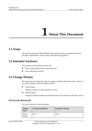 1About This Document
1.1 Scope
This document describes WRFD-020500 Enhanced Fast Dormancy, including its technical
principles, related features, network impact, and engineering guidelines.
1.2 Intended Audience
This document is intended for personnel who:
l Need to understand the features described herein
l Work with Huawei products
1.3 Change History
This section provides information about the changes in different document versions. There are
two types of changes, which are defined as follows:
l Feature change
Changes in features of a specific product version
l Editorial change
Changes in wording or addition of information that was not described in the earlier version
RAN16.0 02 (2014-06-30)
This issue includes the following changes.
Change
Type
Change Description Parameter Change
Feature
change
None None
WCDMA RAN
Enhanced Fast Dormancy Feature Parameter Description 1 About This Document
Issue 02 (2014-06-30) Huawei Proprietary and Confidential
Copyright © Huawei Technologies Co., Ltd.
1
 