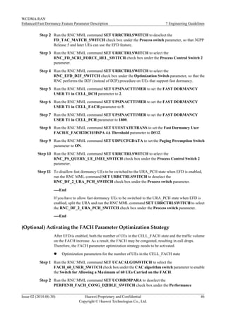 Step 2 Run the RNC MML command SET URRCTRLSWITCH to deselect the
FD_TAC_MATCH_SWITCH check box under the Process switch parameter, so that 3GPP
Release 5 and later UEs can use the EFD feature.
Step 3 Run the RNC MML command SET URRCTRLSWITCH to select the
RNC_FD_SCRI_FORCE_REL_SWITCH check box under the Process Control Switch 2
parameter.
Step 4 Run the RNC MML command SET URRCTRLSWITCH to select the
RNC_EFD_D2F_SWITCH check box under the Optimization Switch parameter, so that the
RNC performs the D2F (instead of D2P) procedure on UEs that support fast dormancy.
Step 5 Run the RNC MML command SET UPSINACTTIMER to set the FAST DORMANCY
USER T1 in CELL_DCH parameter to 2.
Step 6 Run the RNC MML command SET UPSINACTTIMER to set the FAST DORMANCY
USER T1 in CELL_FACH parameter to 5.
Step 7 Run the RNC MML command SET UPSINACTTIMER to set the FAST DORMANCY
USER T1 in CELL_PCH parameter to 1800.
Step 8 Run the RNC MML command SET UUESTATETRANS to set the Fast Dormancy User
FACH/E_FACH2DCH/HSPA 4A Threshold parameter to D512.
Step 9 Run the RNC MML command SET UDPUCFGDATA to set the Paging Preemption Switch
parameter to ON.
Step 10 Run the RNC MML command SET URRCTRLSWITCH to select the
RNC_PS_QUERY_UE_IMEI_SWITCH check box under the Process Control Switch 2
parameter.
Step 11 To disallow fast dormancy UEs to be switched to the URA_PCH state when EFD is enabled,
run the RNC MML command SET URRCTRLSWITCH to deselect the
RNC_DF_2_URA_PCH_SWITCH check box under the Process switch parameter.
----End
If you have to allow fast dormancy UEs to be switched to the URA_PCH state when EFD is
enabled, split the URA and run the RNC MML command SET URRCTRLSWITCH to select
the RNC_DF_2_URA_PCH_SWITCH check box under the Process switch parameter.
----End
(Optional) Activating the FACH Parameter Optimization Strategy
After EFD is enabled, both the number of UEs in the CELL_FACH state and the traffic volume
on the FACH increase. As a result, the FACH may be congested, resulting in call drops.
Therefore, the FACH parameter optimization strategy needs to be activated.
l Optimization parameters for the number of UEs in the CELL_FACH state
Step 1 Run the RNC MML command SET UCACALGOSWITCH to select the
FACH_60_USER_SWITCH check box under the CAC algorithm switch parameter to enable
the Switch for Allowing a Maximum of 60 UEs Carried on the FACH.
Step 2 Run the RNC MML command SET UCORRMPARA to deselect the
PERFENH_FACH_CONG_D2IDLE_SWITCH check box under the Performance
WCDMA RAN
Enhanced Fast Dormancy Feature Parameter Description 7 Engineering Guidelines
Issue 02 (2014-06-30) Huawei Proprietary and Confidential
Copyright © Huawei Technologies Co., Ltd.
46
 