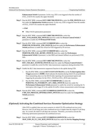Enhancement Switch 1 parameter. In this way, D2I is not triggered when the number of
CELL_FACH UEs reaches the upper threshold.
Step 3 Run the RNC MML command SET URRCTRLSWITCH to select the P2D_SWITCH check
box under the Optimization Switch parameter. In this way, P2D is triggered when the number
of CELL_FACH UEs reaches the upper threshold.
----End
l Other FACH optimization parameters
Step 1 Run the RNC MML command SET URRCTRLSWITCH to select the
RNC_TVM_BASED_P2D_SWITCH check box under the Process Control Switch 3
parameter to enable the TVM-based P2D Switch.
Step 2 Run the RNC MML command SET UCORRMPARA to select the
PERFENH_PSTRAFFIC_P2H_SWITCH check box under the Performance Enhancement
Switch parameter to enable the switch for P2H triggered by PS services.
Step 3 Run the RNC MML command SET UCORRMPARA to select the
PERFENH_P2D_FAIL_RETRY_SWITCH check box under the Performance
Enhancement Switch 1 parameter, so that DRD and channel fallback are performed if P2D
fails.
Step 4 Run the RNC MML command SET URRCTRLSWITCH to select the
RNC_F2D_RLC_SUSPEND_SWITCH check box under the Process Control Switch 3
parameter to enable the switch for RLC data transmission suspension during downlink F2D.
Step 5 Enable the RLC data transmission suspension function in the uplink during F2D.
1. Run the RNC MML command SET UUESTATETRANS to set the Tx Interruption After
Trigger parameter to D2000, which indicates the duration during which UEs are prohibited
from transmitting data over the RACH after reporting 4A measurement reports and
triggering the procedure for the CELL_FACH-to-CELL_DCH state transition.
2. Run the RNC MML command SET UCORRMPARA to select the
PERFENH_TX_INTERRUPT_AFT_TRIG_SWITCH check box under the
Performance Enhancement Switch parameter to enable the switch for including the Tx
interruption after trigger IE in the uplink 4A traffic volume measurement control message.
Step 6 Run the RNC MML command SET UCORRMALGOSWITCH to select the
CMP_F2P_PROCESS_OPTIMIZATION_SWITCH check box under the Compatibility
Switch parameter.
----End
(Optional) Activating the Combined Services Parameter Optimization Strategy
After EFD is enabled, there are more scenarios in which CS+PS combined services exist.
However, the CS call drop rate in the combined services is higher than the single-CS call drop
rate. As a result, the total CS call drop rate increases. Therefore, you need to activate the
following optimization parameters for combined services:
Step 1 Run the RNC MML command SET UCORRMALGOSWITCH to select the
MAP_CSPS_PS_UL_USE_DCH_SWITCH check box under the Service Mapping Strategy
WCDMA RAN
Enhanced Fast Dormancy Feature Parameter Description 7 Engineering Guidelines
Issue 02 (2014-06-30) Huawei Proprietary and Confidential
Copyright © Huawei Technologies Co., Ltd.
47
 