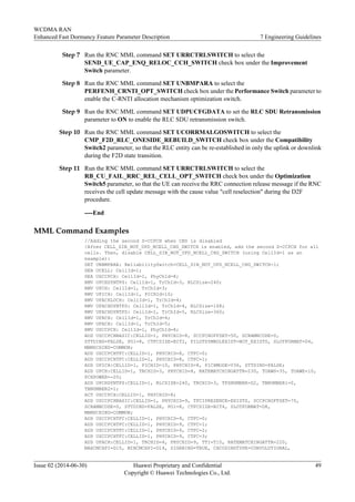 Step 7 Run the RNC MML command SET URRCTRLSWITCH to select the
SEND_UE_CAP_ENQ_RELOC_CCH_SWITCH check box under the Improvement
Switch parameter.
Step 8 Run the RNC MML command SET UNBMPARA to select the
PERFENH_CRNTI_OPT_SWITCH check box under the Performance Switch parameter to
enable the C-RNTI allocation mechanism optimization switch.
Step 9 Run the RNC MML command SET UDPUCFGDATA to set the RLC SDU Retransmission
parameter to ON to enable the RLC SDU retransmission switch.
Step 10 Run the RNC MML command SET UCORRMALGOSWITCH to select the
CMP_F2D_RLC_ONESIDE_REBUILD_SWITCH check box under the Compatibility
Switch2 parameter, so that the RLC entity can be re-established in only the uplink or downlink
during the F2D state transition.
Step 11 Run the RNC MML command SET URRCTRLSWITCH to select the
RB_CU_FAIL_RRC_REL_CELL_OPT_SWITCH check box under the Optimization
Switch5 parameter, so that the UE can receive the RRC connection release message if the RNC
receives the cell update message with the cause value "cell reselection" during the D2F
procedure.
----End
MML Command Examples
//Adding the second S-CCPCH when CBS is disabled
/After CELL_SIB_NOT_UPD_NCELL_CHG_SWITCH is enabled, add the second S-CCPCH for all
cells. Then, disable CELL_SIB_NOT_UPD_NCELL_CHG_SWITCH (using CellId=1 as an
example):
SET UNBMPARA: ReliabilitySwitch=CELL_SIB_NOT_UPD_NCELL_CHG_SWITCH-1;
DEA UCELL: CellId=1;
DEA USCCPCH: CellId=1, PhyChId=8;
RMV UPCHDYNTFS: CellId=1, TrChId=3, RLCSize=240;
RMV UPCH: CellId=1, TrChId=3;
RMV UPICH: CellId=1, PICHId=10;
RMV UFACHLOCH: CellId=1, TrChId=4;
RMV UFACHDYNTFS: CellId=1, TrChId=4, RLCSize=168;
RMV UFACHDYNTFS: CellId=1, TrChId=5, RLCSize=360;
RMV UFACH: CellId=1, TrChId=4;
RMV UFACH: CellId=1, TrChId=5;
RMV USCCPCH: CellId=1, PhyChId=8;
ADD USCCPCHBASIC:CELLID=1, PHYCHID=8, SCCPCHOFFSET=50, SCRAMBCODE=0,
STTDIND=FALSE, PO1=8, CTFCSIZE=BIT2, PILOTSYMBOLEXIST=NOT_EXISTS, SLOTFORMAT=D4,
MBMSCHIND=COMMON;
ADD USCCPCHTFC:CELLID=1, PHYCHID=8, CTFC=0;
ADD USCCPCHTFC:CELLID=1, PHYCHID=8, CTFC=1;
ADD UPICH:CELLID=1, PICHID=10, PHYCHID=8, PICHMODE=V36, STTDIND=FALSE;
ADD UPCH:CELLID=1, TRCHID=3, PHYCHID=8, RATEMATCHINGATTR=230, TOAWS=35, TOAWE=10,
PCHPOWER=-20;
ADD UPCHDYNTFS:CELLID=1, RLCSIZE=240, TRCHID=3, TFSNUMBER=D2, TBNUMBER1=0,
TBNUMBER2=1;
ACT USCCPCH:CELLID=1, PHYCHID=8;
ADD USCCPCHBASIC:CELLID=1, PHYCHID=9, TFCIPRESENCE=EXISTS, SCCPCHOFFSET=70,
SCRAMBCODE=0, STTDIND=FALSE, PO1=8, CTFCSIZE=BIT4, SLOTFORMAT=D8,
MBMSCHIND=COMMON;
ADD USCCPCHTFC:CELLID=1, PHYCHID=9, CTFC=0;
ADD USCCPCHTFC:CELLID=1, PHYCHID=9, CTFC=1;
ADD USCCPCHTFC:CELLID=1, PHYCHID=9, CTFC=2;
ADD USCCPCHTFC:CELLID=1, PHYCHID=9, CTFC=3;
ADD UFACH:CELLID=1, TRCHID=4, PHYCHID=9, TTI=T10, RATEMATCHINGATTR=220,
MAXCMCHPI=D15, MINCMCHPI=D14, SIGRBIND=TRUE, CHCODINGTYPE=CONVOLUTIONAL,
WCDMA RAN
Enhanced Fast Dormancy Feature Parameter Description 7 Engineering Guidelines
Issue 02 (2014-06-30) Huawei Proprietary and Confidential
Copyright © Huawei Technologies Co., Ltd.
49
 