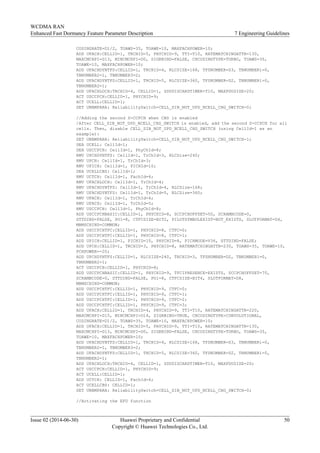 CODINGRATE=D1/2, TOAWS=35, TOAWE=10, MAXFACHPOWER=10;
ADD UFACH:CELLID=1, TRCHID=5, PHYCHID=9, TTI=T10, RATEMATCHINGATTR=130,
MAXCMCHPI=D13, MINCMCHPI=D0, SIGRBIND=FALSE, CHCODINGTYPE=TURBO, TOAWS=35,
TOAWE=10, MAXFACHPOWER=10;
ADD UFACHDYNTFS:CELLID=1, TRCHID=4, RLCSIZE=168, TFSNUMBER=D3, TBNUMBER1=0,
TBNUMBER2=1, TBNUMBER3=2;
ADD UFACHDYNTFS:CELLID=1, TRCHID=5, RLCSIZE=360, TFSNUMBER=D2, TBNUMBER1=0,
TBNUMBER2=1;
ADD UFACHLOCH:TRCHID=4, CELLID=1, SDUDISCARDTIMER=T10, MAXPDUSIZE=20;
ACT USCCPCH:CELLID=1, PHYCHID=9;
ACT UCELL:CELLID=1;
SET UNBMPARA: ReliabilitySwitch=CELL_SIB_NOT_UPD_NCELL_CHG_SWITCH-0;
//Adding the second S-CCPCH when CBS is enabled
/After CELL_SIB_NOT_UPD_NCELL_CHG_SWITCH is enabled, add the second S-CCPCH for all
cells. Then, disable CELL_SIB_NOT_UPD_NCELL_CHG_SWITCH (using CellId=1 as an
example):
SET UNBMPARA: ReliabilitySwitch=CELL_SIB_NOT_UPD_NCELL_CHG_SWITCH-1;
DEA UCELL: CellId=1;
DEA USCCPCH: CellId=1, PhyChId=8;
RMV UPCHDYNTFS: CellId=1, TrChId=3, RLCSize=240;
RMV UPCH: CellId=1, TrChId=3;
RMV UPICH: CellId=1, PICHId=10;
DEA UCELLCBS: CellId=1;
RMV UCTCH: CellId=1, FachId=4;
RMV UFACHLOCH: CellId=1, TrChId=4;
RMV UFACHDYNTFS: CellId=1, TrChId=4, RLCSize=168;
RMV UFACHDYNTFS: CellId=1, TrChId=5, RLCSize=360;
RMV UFACH: CellId=1, TrChId=4;
RMV UFACH: CellId=1, TrChId=5;
RMV USCCPCH: CellId=1, PhyChId=8;
ADD USCCPCHBASIC:CELLID=1, PHYCHID=8, SCCPCHOFFSET=50, SCRAMBCODE=0,
STTDIND=FALSE, PO1=8, CTFCSIZE=BIT2, PILOTSYMBOLEXIST=NOT_EXISTS, SLOTFORMAT=D4,
MBMSCHIND=COMMON;
ADD USCCPCHTFC:CELLID=1, PHYCHID=8, CTFC=0;
ADD USCCPCHTFC:CELLID=1, PHYCHID=8, CTFC=1;
ADD UPICH:CELLID=1, PICHID=10, PHYCHID=8, PICHMODE=V36, STTDIND=FALSE;
ADD UPCH:CELLID=1, TRCHID=3, PHYCHID=8, RATEMATCHINGATTR=230, TOAWS=35, TOAWE=10,
PCHPOWER=-20;
ADD UPCHDYNTFS:CELLID=1, RLCSIZE=240, TRCHID=3, TFSNUMBER=D2, TBNUMBER1=0,
TBNUMBER2=1;
ACT USCCPCH:CELLID=1, PHYCHID=8;
ADD USCCPCHBASIC:CELLID=1, PHYCHID=9, TFCIPRESENCE=EXISTS, SCCPCHOFFSET=70,
SCRAMBCODE=0, STTDIND=FALSE, PO1=8, CTFCSIZE=BIT4, SLOTFORMAT=D8,
MBMSCHIND=COMMON;
ADD USCCPCHTFC:CELLID=1, PHYCHID=9, CTFC=0;
ADD USCCPCHTFC:CELLID=1, PHYCHID=9, CTFC=1;
ADD USCCPCHTFC:CELLID=1, PHYCHID=9, CTFC=2;
ADD USCCPCHTFC:CELLID=1, PHYCHID=9, CTFC=3;
ADD UFACH:CELLID=1, TRCHID=4, PHYCHID=9, TTI=T10, RATEMATCHINGATTR=220,
MAXCMCHPI=D15, MINCMCHPI=D14, SIGRBIND=TRUE, CHCODINGTYPE=CONVOLUTIONAL,
CODINGRATE=D1/2, TOAWS=35, TOAWE=10, MAXFACHPOWER=10;
ADD UFACH:CELLID=1, TRCHID=5, PHYCHID=9, TTI=T10, RATEMATCHINGATTR=130,
MAXCMCHPI=D13, MINCMCHPI=D0, SIGRBIND=FALSE, CHCODINGTYPE=TURBO, TOAWS=35,
TOAWE=10, MAXFACHPOWER=10;
ADD UFACHDYNTFS:CELLID=1, TRCHID=4, RLCSIZE=168, TFSNUMBER=D3, TBNUMBER1=0,
TBNUMBER2=1, TBNUMBER3=2;
ADD UFACHDYNTFS:CELLID=1, TRCHID=5, RLCSIZE=360, TFSNUMBER=D2, TBNUMBER1=0,
TBNUMBER2=1;
ADD UFACHLOCH:TRCHID=4, CELLID=1, SDUDISCARDTIMER=T10, MAXPDUSIZE=20;
ACT USCCPCH:CELLID=1, PHYCHID=9;
ACT UCELL:CELLID=1;
ADD UCTCH: CELLID=1, FachId=4;
ACT UCELLCBS: CELLID=1;
SET UNBMPARA: ReliabilitySwitch=CELL_SIB_NOT_UPD_NCELL_CHG_SWITCH-0;
//Activating the EFD function
WCDMA RAN
Enhanced Fast Dormancy Feature Parameter Description 7 Engineering Guidelines
Issue 02 (2014-06-30) Huawei Proprietary and Confidential
Copyright © Huawei Technologies Co., Ltd.
50
 