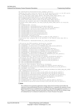 SET URRCTRLSWITCH:PROCESSSWITCH=FAST_DORMANCY_SWITCH-1;
/Enabling the state transition switch for PS BE services as well as the EFD switch
SET UCORRMALGOSWITCH:DraSwitch= DRA_PS_BE_STATE_TRANS_SWITCH-1;
/Enabling DRA_HSDPA_STATE_TRANS_SWITCH, DRA_HSUPA_STATE_TRANS_SWITCH, and
DRA_PS_NON_BE_STATE_TRANS_SWITCH for newly deployed networks
SET UCORRMALGOSWITCH:DraSwitch=DRA_HSDPA_STATE_TRANS_SWITCH-1&
DRA_HSUPA_STATE_TRANS_SWITCH-1&DRA_PS_NON_BE_STATE_TRANS_SWITCH-1;
/Retaining the original settings of DRA_HSDPA_STATE_TRANS_SWITCH,
DRA_HSUPA_STATE_TRANS_SWITCH, and DRA_PS_NON_BE_STATE_TRANS_SWITCH for existing
networks
SET UCONNMODETIMER: T323=D0;
SET URRCTRLSWITCH: PROCESSSWITCH=FD_TAC_MATCH_SWITCH-0;
SET URRCTRLSWITCH: PROCESSSWITCH2=RNC_FD_SCRI_FORCE_REL_SWITCH-1;
SET URRCTRLSWITCH: OptimizationSwitch=RNC_EFD_D2F_SWITCH-1;
SET UPSINACTTIMER:PsInactTmrForFstDrmDch=2;
SET UPSINACTTIMER:PsInactTmrForFstDrmFach=5;
SET UPSINACTTIMER:PsInactTmrForPreFstDrm=1800;
SET UUESTATETRANS:FastDormancyF2DHTvmThd=D512;
SET UDPUCFGDATA: PagingSwitch=ON;
SET URRCTRLSWITCH: PROCESSSWITCH2=RNC_PS_QUERY_UE_IMEI_SWITCH-1;
/Disallowing fast dormancy UEs to be switched to the URA_PCH state when EFD is
enabled:
SET URRCTRLSWITCH: PROCESSSWITCH=RNC_DF_2_URA_PCH_SWITCH-0;
//Activating the FACH parameter optimization strategy
SET UCACALGOSWITCH: CacSwitch=FACH_60_USER_SWITCH-1;
SET UCORRMPARA: PerfEnhanceSwitch1=PERFENH_FACH_CONG_D2IDLE_SWITCH-0;
SET URRCTRLSWITCH: OptimizationSwitch=P2D_SWITCH-1;
SET URRCTRLSWITCH:PROCESSSWITCH3=RNC_TVM_BASED_P2D_SWITCH-1;
SET UCORRMPARA: PerfEnhanceSwitch=PERFENH_PSTRAFFIC_P2H_SWITCH-1;
SET UCORRMPARA: PerfEnhanceSwitch1=PERFENH_P2D_FAIL_RETRY_SWITCH-1;
SET URRCTRLSWITCH: PROCESSSWITCH3=RNC_F2D_RLC_SUSPEND_SWITCH-1;
SET UCORRMPARA: PerfEnhanceSwitch=PERFENH_TX_INTERRUPT_AFT_TRIG_SWITCH-1;
SET UUESTATETRANS: TxInterruptAfterTrig=D2000;
SET UCORRMALGOSWITCH: CmpSwitch=CMP_F2P_PROCESS_OPTIMIZATION_SWITCH-1;
//Activating the combined services parameter optimization strategy
SET UCORRMALGOSWITCH: MapSwitch=MAP_CSPS_PS_UL_USE_DCH_SWITCH-1;
SET UCORRMALGOSWITCH: MapSwitch=MAP_CSPS_PS_DL_USE_DCH_SWITCH-1;
SET UFRC:ULDCHBEUPPERLIMITFORAMR=D8;
SET UFRC:DLDCHBEUPPERLIMITFORAMR=D8;
//Activating other parameter optimization strategies
SET URRCTRLSWITCH: OptimizationSwitch=AMR_F2D_OVERLAP_CELLUPT_SWITCH-1;
SET UCORRMPARA:PerfEnhanceSwitch1=PERFENH_F2P_LIMIT_WITH_CS_IU_CON_SWITCH-1;
MOD UCELLMEAS: CellId=XXX,
InterFreqInterRatMeasInd=INTER_FREQ_AND_INTER_RAT,FACHMeasInd=INTER_FREQ_AND_INTER
_RAT, FACHMeasOccaCycleLenCoef=6;
SET URRCTRLSWITCH: OptimizationSwitch4=RB_SETUP_F2D_USE_AM_RLC_SWITCH-1;
SET URRCTRLSWITCH: OptimizationSwitch4=RB_RECFG_F2D_USE_AM_RLC_SWITCH-1;
SET URRCTRLSWITCH:PROCESSSWITCH4=RRC_CELLFACH_DL_TRB_RESET_TO_F2D_SWITCH-1;
SET URRCTRLSWITCH:ImprovementSwitch=SEND_UE_CAP_ENQ_RELOC_CCH_SWITCH-1;
SET UNBMPARA:PerfEnhanceSwitch=PERFENH_CRNTI_OPT_SWITCH-1;
SET UDPUCFGDATA: RLCSDURETRANSMISSION=ON;
SET UCORRMALGOSWITCH: CmpSwitch2=CMP_F2D_RLC_ONESIDE_REBUILD_SWITCH-1;
SET URRCTRLSWITCH:OptimizationSwitch5=RB_CU_FAIL_RRC_REL_CELL_OPT_SWITCH-1;
NOTE
The combined services parameter optimization strategy reduces the CS call drop rate but affects the
experience of users performing the PS service in combined services. To guarantee the experience of users
performing the PS service in combined services during a CS call, follow the suggestions in section 11.1.1
"When to Use Bearer Channel Type and Access Rate Control Policy for PS BE Services During a Setup
of Combined Services" in Enhanced Combined Services Feature Parameter Description.
WCDMA RAN
Enhanced Fast Dormancy Feature Parameter Description 7 Engineering Guidelines
Issue 02 (2014-06-30) Huawei Proprietary and Confidential
Copyright © Huawei Technologies Co., Ltd.
51
 