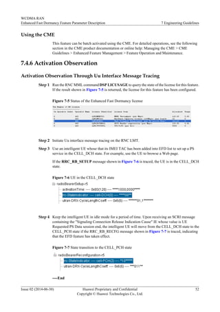 Using the CME
This feature can be batch activated using the CME. For detailed operations, see the following
section in the CME product documentation or online help: Managing the CME > CME
Guidelines > Enhanced Feature Management > Feature Operation and Maintenance.
7.4.6 Activation Observation
Activation Observation Through Uu Interface Message Tracing
Step 1 Run the RNC MML command DSP LICUSAGE to query the state of the license for this feature.
If the result shown in Figure 7-5 is returned, the license for this feature has been configured.
Figure 7-5 Status of the Enhanced Fast Dormancy license
Step 2 Initiate Uu interface message tracing on the RNC LMT.
Step 3 Use an intelligent UE whose that its IMEI TAC has been added into EFD list to set up a PS
service in the CELL_DCH state. For example, use the UE to browse a Web page.
If the RRC_RB_SETUP message shown in Figure 7-6 is traced, the UE is in the CELL_DCH
state.
Figure 7-6 UE in the CELL_DCH state
Step 4 Keep the intelligent UE in idle mode for a period of time. Upon receiving an SCRI message
containing the "Signaling Connection Release Indication Cause" IE whose value is UE
Requested PS Data session end, the intelligent UE will move from the CELL_DCH state to the
CELL_PCH state if the RRC_RB_RECFG message shown in Figure 7-7 is traced, indicating
that the EFD feature has taken effect.
Figure 7-7 State transition to the CELL_PCH state
----End
WCDMA RAN
Enhanced Fast Dormancy Feature Parameter Description 7 Engineering Guidelines
Issue 02 (2014-06-30) Huawei Proprietary and Confidential
Copyright © Huawei Technologies Co., Ltd.
52
 