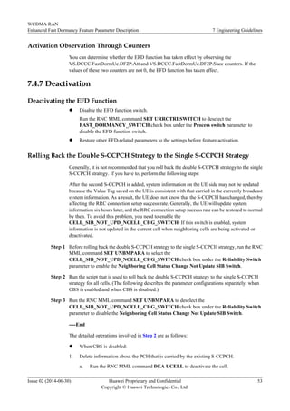 Activation Observation Through Counters
You can determine whether the EFD function has taken effect by observing the
VS.DCCC.FastDormUe.DF2P.Att and VS.DCCC.FastDormUe.DF2P.Succ counters. If the
values of these two counters are not 0, the EFD function has taken effect.
7.4.7 Deactivation
Deactivating the EFD Function
l Disable the EFD function switch.
Run the RNC MML command SET URRCTRLSWITCH to deselect the
FAST_DORMANCY_SWITCH check box under the Process switch parameter to
disable the EFD function switch.
l Restore other EFD-related parameters to the settings before feature activation.
Rolling Back the Double S-CCPCH Strategy to the Single S-CCPCH Strategy
Generally, it is not recommended that you roll back the double S-CCPCH strategy to the single
S-CCPCH strategy. If you have to, perform the following steps:
After the second S-CCPCH is added, system information on the UE side may not be updated
because the Value Tag saved on the UE is consistent with that carried in the currently broadcast
system information. As a result, the UE does not know that the S-CCPCH has changed, thereby
affecting the RRC connection setup success rate. Generally, the UE will update system
information six hours later, and the RRC connection setup success rate can be restored to normal
by then. To avoid this problem, you need to enable the
CELL_SIB_NOT_UPD_NCELL_CHG_SWITCH. If this switch is enabled, system
information is not updated in the current cell when neighboring cells are being activated or
deactivated.
Step 1 Before rolling back the double S-CCPCH strategy to the single S-CCPCH strategy, run the RNC
MML command SET UNBMPARA to select the
CELL_SIB_NOT_UPD_NCELL_CHG_SWITCH check box under the Reliability Switch
parameter to enable the Neighboring Cell Status Change Not Update SIB Switch.
Step 2 Run the script that is used to roll back the double S-CCPCH strategy to the single S-CCPCH
strategy for all cells. (The following describes the parameter configurations separately: when
CBS is enabled and when CBS is disabled.)
Step 3 Run the RNC MML command SET UNBMPARA to deselect the
CELL_SIB_NOT_UPD_NCELL_CHG_SWITCH check box under the Reliability Switch
parameter to disable the Neighboring Cell Status Change Not Update SIB Switch.
----End
The detailed operations involved in Step 2 are as follows:
l When CBS is disabled:
1. Delete information about the PCH that is carried by the existing S-CCPCH.
a. Run the RNC MML command DEA UCELL to deactivate the cell.
WCDMA RAN
Enhanced Fast Dormancy Feature Parameter Description 7 Engineering Guidelines
Issue 02 (2014-06-30) Huawei Proprietary and Confidential
Copyright © Huawei Technologies Co., Ltd.
53
 