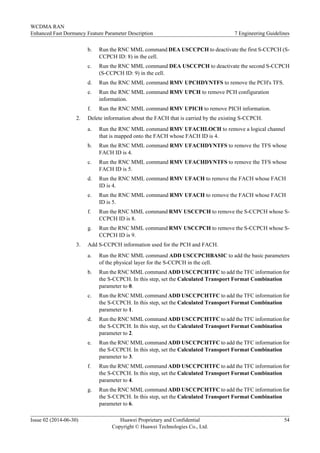 b. Run the RNC MML command DEA USCCPCH to deactivate the first S-CCPCH (S-
CCPCH ID: 8) in the cell.
c. Run the RNC MML command DEA USCCPCH to deactivate the second S-CCPCH
(S-CCPCH ID: 9) in the cell.
d. Run the RNC MML command RMV UPCHDYNTFS to remove the PCH's TFS.
e. Run the RNC MML command RMV UPCH to remove PCH configuration
information.
f. Run the RNC MML command RMV UPICH to remove PICH information.
2. Delete information about the FACH that is carried by the existing S-CCPCH.
a. Run the RNC MML command RMV UFACHLOCH to remove a logical channel
that is mapped onto the FACH whose FACH ID is 4.
b. Run the RNC MML command RMV UFACHDYNTFS to remove the TFS whose
FACH ID is 4.
c. Run the RNC MML command RMV UFACHDYNTFS to remove the TFS whose
FACH ID is 5.
d. Run the RNC MML command RMV UFACH to remove the FACH whose FACH
ID is 4.
e. Run the RNC MML command RMV UFACH to remove the FACH whose FACH
ID is 5.
f. Run the RNC MML command RMV USCCPCH to remove the S-CCPCH whose S-
CCPCH ID is 8.
g. Run the RNC MML command RMV USCCPCH to remove the S-CCPCH whose S-
CCPCH ID is 9.
3. Add S-CCPCH information used for the PCH and FACH.
a. Run the RNC MML command ADD USCCPCHBASIC to add the basic parameters
of the physical layer for the S-CCPCH in the cell.
b. Run the RNC MML command ADD USCCPCHTFC to add the TFC information for
the S-CCPCH. In this step, set the Calculated Transport Format Combination
parameter to 0.
c. Run the RNC MML command ADD USCCPCHTFC to add the TFC information for
the S-CCPCH. In this step, set the Calculated Transport Format Combination
parameter to 1.
d. Run the RNC MML command ADD USCCPCHTFC to add the TFC information for
the S-CCPCH. In this step, set the Calculated Transport Format Combination
parameter to 2.
e. Run the RNC MML command ADD USCCPCHTFC to add the TFC information for
the S-CCPCH. In this step, set the Calculated Transport Format Combination
parameter to 3.
f. Run the RNC MML command ADD USCCPCHTFC to add the TFC information for
the S-CCPCH. In this step, set the Calculated Transport Format Combination
parameter to 4.
g. Run the RNC MML command ADD USCCPCHTFC to add the TFC information for
the S-CCPCH. In this step, set the Calculated Transport Format Combination
parameter to 6.
WCDMA RAN
Enhanced Fast Dormancy Feature Parameter Description 7 Engineering Guidelines
Issue 02 (2014-06-30) Huawei Proprietary and Confidential
Copyright © Huawei Technologies Co., Ltd.
54
 