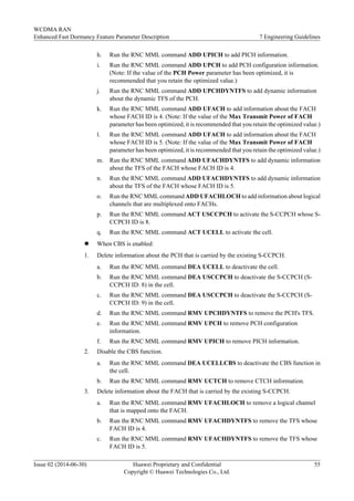 h. Run the RNC MML command ADD UPICH to add PICH information.
i. Run the RNC MML command ADD UPCH to add PCH configuration information.
(Note: If the value of the PCH Power parameter has been optimized, it is
recommended that you retain the optimized value.)
j. Run the RNC MML command ADD UPCHDYNTFS to add dynamic information
about the dynamic TFS of the PCH.
k. Run the RNC MML command ADD UFACH to add information about the FACH
whose FACH ID is 4. (Note: If the value of the Max Transmit Power of FACH
parameter has been optimized, it is recommended that you retain the optimized value.)
l. Run the RNC MML command ADD UFACH to add information about the FACH
whose FACH ID is 5. (Note: If the value of the Max Transmit Power of FACH
parameter has been optimized, it is recommended that you retain the optimized value.)
m. Run the RNC MML command ADD UFACHDYNTFS to add dynamic information
about the TFS of the FACH whose FACH ID is 4.
n. Run the RNC MML command ADD UFACHDYNTFS to add dynamic information
about the TFS of the FACH whose FACH ID is 5.
o. Run the RNC MML command ADD UFACHLOCH to add information about logical
channels that are multiplexed onto FACHs.
p. Run the RNC MML command ACT USCCPCH to activate the S-CCPCH whose S-
CCPCH ID is 8.
q. Run the RNC MML command ACT UCELL to activate the cell.
l When CBS is enabled:
1. Delete information about the PCH that is carried by the existing S-CCPCH.
a. Run the RNC MML command DEA UCELL to deactivate the cell.
b. Run the RNC MML command DEA USCCPCH to deactivate the S-CCPCH (S-
CCPCH ID: 8) in the cell.
c. Run the RNC MML command DEA USCCPCH to deactivate the S-CCPCH (S-
CCPCH ID: 9) in the cell.
d. Run the RNC MML command RMV UPCHDYNTFS to remove the PCH's TFS.
e. Run the RNC MML command RMV UPCH to remove PCH configuration
information.
f. Run the RNC MML command RMV UPICH to remove PICH information.
2. Disable the CBS function.
a. Run the RNC MML command DEA UCELLCBS to deactivate the CBS function in
the cell.
b. Run the RNC MML command RMV UCTCH to remove CTCH information.
3. Delete information about the FACH that is carried by the existing S-CCPCH.
a. Run the RNC MML command RMV UFACHLOCH to remove a logical channel
that is mapped onto the FACH.
b. Run the RNC MML command RMV UFACHDYNTFS to remove the TFS whose
FACH ID is 4.
c. Run the RNC MML command RMV UFACHDYNTFS to remove the TFS whose
FACH ID is 5.
WCDMA RAN
Enhanced Fast Dormancy Feature Parameter Description 7 Engineering Guidelines
Issue 02 (2014-06-30) Huawei Proprietary and Confidential
Copyright © Huawei Technologies Co., Ltd.
55
 