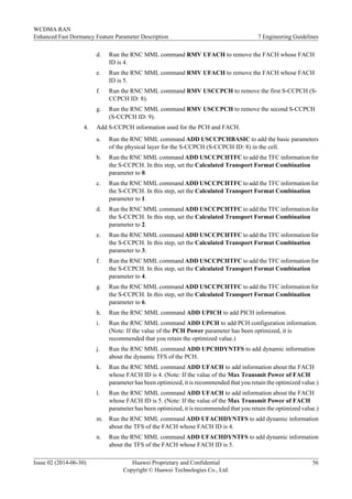 d. Run the RNC MML command RMV UFACH to remove the FACH whose FACH
ID is 4.
e. Run the RNC MML command RMV UFACH to remove the FACH whose FACH
ID is 5.
f. Run the RNC MML command RMV USCCPCH to remove the first S-CCPCH (S-
CCPCH ID: 8).
g. Run the RNC MML command RMV USCCPCH to remove the second S-CCPCH
(S-CCPCH ID: 9).
4. Add S-CCPCH information used for the PCH and FACH.
a. Run the RNC MML command ADD USCCPCHBASIC to add the basic parameters
of the physical layer for the S-CCPCH (S-CCPCH ID: 8) in the cell.
b. Run the RNC MML command ADD USCCPCHTFC to add the TFC information for
the S-CCPCH. In this step, set the Calculated Transport Format Combination
parameter to 0.
c. Run the RNC MML command ADD USCCPCHTFC to add the TFC information for
the S-CCPCH. In this step, set the Calculated Transport Format Combination
parameter to 1.
d. Run the RNC MML command ADD USCCPCHTFC to add the TFC information for
the S-CCPCH. In this step, set the Calculated Transport Format Combination
parameter to 2.
e. Run the RNC MML command ADD USCCPCHTFC to add the TFC information for
the S-CCPCH. In this step, set the Calculated Transport Format Combination
parameter to 3.
f. Run the RNC MML command ADD USCCPCHTFC to add the TFC information for
the S-CCPCH. In this step, set the Calculated Transport Format Combination
parameter to 4.
g. Run the RNC MML command ADD USCCPCHTFC to add the TFC information for
the S-CCPCH. In this step, set the Calculated Transport Format Combination
parameter to 6.
h. Run the RNC MML command ADD UPICH to add PICH information.
i. Run the RNC MML command ADD UPCH to add PCH configuration information.
(Note: If the value of the PCH Power parameter has been optimized, it is
recommended that you retain the optimized value.)
j. Run the RNC MML command ADD UPCHDYNTFS to add dynamic information
about the dynamic TFS of the PCH.
k. Run the RNC MML command ADD UFACH to add information about the FACH
whose FACH ID is 4. (Note: If the value of the Max Transmit Power of FACH
parameter has been optimized, it is recommended that you retain the optimized value.)
l. Run the RNC MML command ADD UFACH to add information about the FACH
whose FACH ID is 5. (Note: If the value of the Max Transmit Power of FACH
parameter has been optimized, it is recommended that you retain the optimized value.)
m. Run the RNC MML command ADD UFACHDYNTFS to add dynamic information
about the TFS of the FACH whose FACH ID is 4.
n. Run the RNC MML command ADD UFACHDYNTFS to add dynamic information
about the TFS of the FACH whose FACH ID is 5.
WCDMA RAN
Enhanced Fast Dormancy Feature Parameter Description 7 Engineering Guidelines
Issue 02 (2014-06-30) Huawei Proprietary and Confidential
Copyright © Huawei Technologies Co., Ltd.
56
 