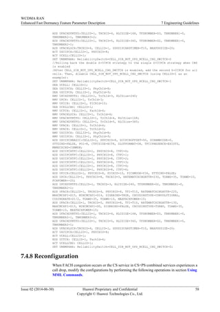 ADD UFACHDYNTFS:CELLID=1, TRCHID=4, RLCSIZE=168, TFSNUMBER=D3, TBNUMBER1=0,
TBNUMBER2=1, TBNUMBER3=2;
ADD UFACHDYNTFS:CELLID=1, TRCHID=5, RLCSIZE=360, TFSNUMBER=D2, TBNUMBER1=0,
TBNUMBER2=1;
ADD UFACHLOCH:TRCHID=4, CELLID=1, SDUDISCARDTIMER=T10, MAXPDUSIZE=20;
ACT USCCPCH:CELLID=1, PHYCHID=8;
ACT UCELL:CELLID=1;
SET UNBMPARA: ReliabilitySwitch=CELL_SIB_NOT_UPD_NCELL_CHG_SWITCH-0
//Rolling back the double S-CCPCH strategy to the single S-CCPCH strategy when CBS
is enabled
/After CELL_SIB_NOT_UPD_NCELL_CHG_SWITCH is enabled, add the second S-CCPCH for all
cells. Then, disable CELL_SIB_NOT_UPD_NCELL_CHG_SWITCH (using CELLID=1 as an
example):
SET UNBMPARA: ReliabilitySwitch=CELL_SIB_NOT_UPD_NCELL_CHG_SWITCH-1
DEA UCELL: CELLID=1;
DEA USCCPCH; CELLID=1, PhyChId=8;
DEA USCCPCH; CELLID=1, PhyChId=9;
RMV UPCHDYNTFS: CELLID=1, TrChId=3, RLCSize=240;
RMV UPCH: CELLID=1, TrChId=3;
RMV UPICH: CELLID=1, PICHId=10;
DEA UCELLCBS: CELLID=1;
RMV UCTCH: CELLID=1, FachId=4;
RMV UFACHLOCH: CELLID=1, TrChId=4;
RMV UFACHDYNTFS: CELLID=1, TrChId=4, RLCSize=168;
RMV UFACHDYNTFS: CELLID=1, TrChId=5, RLCSize=360;
RMV UFACH: CELLID=1, TrChId=4;
RMV UFACH: CELLID=1, TrChId=5;
RMV USCCPCH: CELLID=1, PhyChId=8;
RMV USCCPCH: CELLID=1, PhyChId=9;
ADD USCCPCHBASIC:CELLID=1, PHYCHID=8, SCCPCHOFFSET=50, SCRAMBCODE=0,
STTDIND=FALSE, PO1=8, CTFCSIZE=BIT4, SLOTFORMAT=D8, TFCIPRESENCE=EXISTS,
MBMSCHIND=COMMON;
ADD USCCPCHTFC:CELLID=1, PHYCHID=8, CTFC=0;
ADD USCCPCHTFC:CELLID=1, PHYCHID=8, CTFC=1;
ADD USCCPCHTFC:CELLID=1, PHYCHID=8, CTFC=2;
ADD USCCPCHTFC:CELLID=1, PHYCHID=8, CTFC=3;
ADD USCCPCHTFC:CELLID=1, PHYCHID=8, CTFC=4;
ADD USCCPCHTFC:CELLID=1, PHYCHID=8, CTFC=6;
ADD UPICH:CELLID=1, PHYCHID=8, PICHID=10, PICHMODE=V36, STTDIND=FALSE;
ADD UPCH:CELLID=1, PHYCHID=8, TRCHID=3, RATEMATCHINGATTR=230, TOAWS=35, TOAWE=10,
PCHPOWER=-20;
ADD UPCHDYNTFS:CELLID=1, TRCHID=3, RLCSIZE=240, TFSNUMBER=D2, TBNUMBER1=0,
TBNUMBER2=1;
ADD UFACH:CELLID=1, TRCHID=4, PHYCHID=8, TTI=T10, RATEMATCHINGATTR=220,
MAXCMCHPI=D15, MINCMCHPI=D14, SIGRBIND=TRUE, CHCODINGTYPE=CONVOLUTIONAL,
CODINGRATE=D1/2, TOAWS=35, TOAWE=10, MAXFACHPOWER=10;
ADD UFACH:CELLID=1, TRCHID=5, PHYCHID=8, TTI=T10, RATEMATCHINGATTR=130,
MAXCMCHPI=D13, MINCMCHPI=D0, SIGRBIND=FALSE, CHCODINGTYPE=TURBO, TOAWS=35,
TOAWE=10, MAXFACHPOWER=10;
ADD UFACHDYNTFS:CELLID=1, TRCHID=4, RLCSIZE=168, TFSNUMBER=D3, TBNUMBER1=0,
TBNUMBER2=1, TBNUMBER3=2;
ADD UFACHDYNTFS:CELLID=1, TRCHID=5, RLCSIZE=360, TFSNUMBER=D2, TBNUMBER1=0,
TBNUMBER2=1;
ADD UFACHLOCH:TRCHID=4, CELLID=1, SDUDISCARDTIMER=T10, MAXPDUSIZE=20;
ACT USCCPCH:CELLID=1, PHYCHID=8;
ACT UCELL:CELLID=1;
ADD UCTCH: CELLID=1, FachId=4;
ACT UCELLCBS: CELLID=1;
SET UNBMPARA: ReliabilitySwitch=CELL_SIB_NOT_UPD_NCELL_CHG_SWITCH-0;
7.4.8 Reconfiguration
When FACH congestion occurs or the CS service in CS+PS combined services experiences a
call drop, modify the configurations by performing the following operations in section Using
MML Commands.
WCDMA RAN
Enhanced Fast Dormancy Feature Parameter Description 7 Engineering Guidelines
Issue 02 (2014-06-30) Huawei Proprietary and Confidential
Copyright © Huawei Technologies Co., Ltd.
58
 