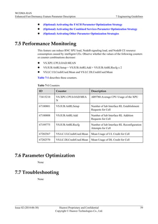 l (Optional) Activating the FACH Parameter Optimization Strategy
l (Optional) Activating the Combined Services Parameter Optimization Strategy
l (Optional) Activating Other Parameter Optimization Strategies
7.5 Performance Monitoring
This feature can reduce RNC SPU load, NodeB signaling load, and NodeB CE resource
consumption caused by intelligent UEs. Observe whether the values of the following counters
or counter combinations decrease:
l VS.XPU.CPULOAD.MEAN
l VS.IUB.AttRLSetup + VS.IUB.AttRLAdd + VS.IUB.AttRLRecfg x 2
l VS.LC.ULCreditUsed.Mean and VS.LC.DLCreditUsed.Mean
Table 7-1 describes these counters.
Table 7-1 Counters
ID Counter Description
73415210 VS.XPU.CPULOAD.MEA
N
AR9780:Average CPU Usage of the XPU
67180801 VS.IUB.AttRLSetup Number of Iub Interface RL Establishment
Requests for Cell
67180808 VS.IUB.AttRLAdd Number of Iub Interface RL Addition
Requests for Cell
67189775 VS.IUB.AttRLRecfg Number of Iub Interface RL Reconfiguration
Attempts for Cell
67202567 VS.LC.ULCreditUsed.Mean Mean Usage of UL Credit for Cell
67202570 VS.LC.DLCreditUsed.Mean Mean Usage of DL Credit for Cell
7.6 Parameter Optimization
None
7.7 Troubleshooting
None
WCDMA RAN
Enhanced Fast Dormancy Feature Parameter Description 7 Engineering Guidelines
Issue 02 (2014-06-30) Huawei Proprietary and Confidential
Copyright © Huawei Technologies Co., Ltd.
59
 