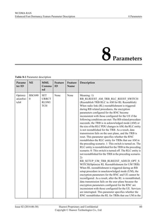 8Parameters
Table 8-1 Parameter description
Parame
ter ID
NE MML
Comma
nd
Feature
ID
Feature
Name
Description
Optimiz
ationSwi
tch4
BSC690
0
SET
URRCT
RLSWI
TCH
None None Meaning: 1)
RB_RLREEST_AM_TRB_RLC_REEST_SWITCH
(Reestablish TRB RLC in AM for RL Reestablish)
When radio link (RL) reestablishment is triggered
during RB related procedures, the encryption
parameters configured for the RNC become
inconsistent with those configured for the UE if the
following conditions are met: The RB related procedure
succeeds; the TRB is in acknowledged mode (AM) or
the size of the RLC PDU changes in AM; the RLC entity
is not reestablished for the TRB. As a result, data
transmission fails on the user plane, and the TRB is
reset. This parameter specifies whether the RNC
reestablishes the RLC entity for TRBs that use AM in
the preceding scenario. 1: This switch is turned on. The
RLC entity is reestablished for the TRB in the preceding
scenario. 0: This switch is turned off. The RLC entity is
not reestablished for the TRB in the preceding scenario.
2)
RB_SETUP_UM_TRB_RLREEST_ADJUD_OPT_S
WITCH(Optimize RL Reestablishment for UM TRB)
When RL reestablishment is triggered during an RB
setup procedure in unacknowledged mode (UM), the
encryption parameters for the RNC and UE cannot be
reconfigured. As a result, after the RL is reestablished,
data transmission fails on the user plane because the
encryption parameters configured for the RNC are
inconsistent with those configured for the UE. Services
are interrupted. This parameter specifies whether the
RNC reestablishes the RL for TRBs that use UM in the
WCDMA RAN
Enhanced Fast Dormancy Feature Parameter Description 8 Parameters
Issue 02 (2014-06-30) Huawei Proprietary and Confidential
Copyright © Huawei Technologies Co., Ltd.
60
 