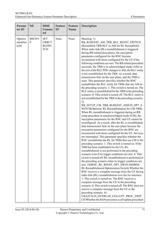 Parame
ter ID
NE MML
Comma
nd
Feature
ID
Feature
Name
Description
Optimiz
ationSwi
tch4
BSC691
0
SET
URRCT
RLSWI
TCH
None None Meaning: 1)
RB_RLREEST_AM_TRB_RLC_REEST_SWITCH
(Reestablish TRB RLC in AM for RL Reestablish)
When radio link (RL) reestablishment is triggered
during RB related procedures, the encryption
parameters configured for the RNC become
inconsistent with those configured for the UE if the
following conditions are met: The RB related procedure
succeeds; the TRB is in acknowledged mode (AM) or
the size of the RLC PDU changes in AM; the RLC entity
is not reestablished for the TRB. As a result, data
transmission fails on the user plane, and the TRB is
reset. This parameter specifies whether the RNC
reestablishes the RLC entity for TRBs that use AM in
the preceding scenario. 1: This switch is turned on. The
RLC entity is reestablished for the TRB in the preceding
scenario. 0: This switch is turned off. The RLC entity is
not reestablished for the TRB in the preceding scenario.
2)
RB_SETUP_UM_TRB_RLREEST_ADJUD_OPT_S
WITCH(Optimize RL Reestablishment for UM TRB)
When RL reestablishment is triggered during an RB
setup procedure in unacknowledged mode (UM), the
encryption parameters for the RNC and UE cannot be
reconfigured. As a result, after the RL is reestablished,
data transmission fails on the user plane because the
encryption parameters configured for the RNC are
inconsistent with those configured for the UE. Services
are interrupted. This parameter specifies whether the
RNC reestablishes the RL for TRBs that use UM in the
preceding scenario. 1: This switch is turned on. If the
TRB has been established for the UE, RL
reestablishment is not performed in the preceding
scenario even if its trigger conditions are met. 0: This
switch is turned off. RL reestablishment is performed in
the preceding scenario when its trigger conditions are
met. 3)DRNC_RL_REEST_OPT_SWITCH(DRNC
RL Reestablishment Optimization Switch) Whether the
RNC receives a complete message from the UE during
radio link (RL) reestablishment over the Iur interface.
1: This switch is turned on. The RNC receives a
complete message from the UE in the preceding
scenario. 0: This switch is turned off. The RNC does not
receive a complete message from the UE in the
preceding scenario. 4)
URA2FACH_OVERLAP_CELLUPT_PROC_SWIT
CH Whether the RAN processes a cell update procedure
WCDMA RAN
Enhanced Fast Dormancy Feature Parameter Description 8 Parameters
Issue 02 (2014-06-30) Huawei Proprietary and Confidential
Copyright © Huawei Technologies Co., Ltd.
71
 