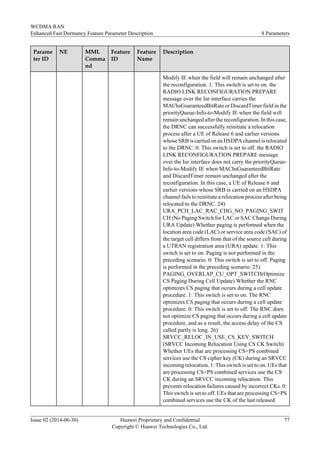 Parame
ter ID
NE MML
Comma
nd
Feature
ID
Feature
Name
Description
Modify IE when the field will remain unchanged after
the reconfiguration. 1: This switch is set to on. the
RADIO LINK RECONFIGURATION PREPARE
message over the Iur interface carries the
MAChsGuaranteedBitRate or DiscardTimer field in the
priorityQueue-Info-to-Modify IE when the field will
remain unchanged after the reconfiguration. In this case,
the DRNC can successfully reinitiate a relocation
process after a UE of Release 6 and earlier versions
whose SRB is carried on an HSDPA channel is relocated
to the DRNC. 0: This switch is set to off. the RADIO
LINK RECONFIGURATION PREPARE message
over the Iur interface does not carry the priorityQueue-
Info-to-Modify IE when MAChsGuaranteedBitRate
and DiscardTimer remain unchanged after the
reconfiguration. In this case, a UE of Release 6 and
earlier versions whose SRB is carried on an HSDPA
channel fails to reinitiate a relocation process after being
relocated to the DRNC. 24)
URA_PCH_LAC_RAC_CHG_NO_PAGING_SWIT
CH (No Paging Switch for LAC or SAC Change During
URA Update) Whether paging is performed when the
location area code (LAC) or service area code (SAC) of
the target cell differs from that of the source cell during
a UTRAN registration area (URA) update. 1: This
switch is set to on. Paging is not performed in the
preceding scenario. 0: This switch is set to off. Paging
is performed in the preceding scenario. 25)
PAGING_OVERLAP_CU_OPT_SWITCH(Optimize
CS Paging During Cell Update) Whether the RNC
optimizes CS paging that occurs during a cell update
procedure. 1: This switch is set to on. The RNC
optimizes CS paging that occurs during a cell update
procedure. 0: This switch is set to off. The RNC does
not optimize CS paging that occurs during a cell update
procedure, and as a result, the access delay of the CS
called partly is long. 26)
SRVCC_RELOC_IN_USE_CS_KEY_SWITCH
(SRVCC Incoming Relocation Using CS CK Switch)
Whether UEs that are processing CS+PS combined
services use the CS cipher key (CK) during an SRVCC
incoming relocation. 1: This switch is set to on. UEs that
are processing CS+PS combined services use the CS
CK during an SRVCC incoming relocation. This
prevents relocation failures caused by incorrect CKs. 0:
This switch is set to off. UEs that are processing CS+PS
combined services use the CK of the last released
WCDMA RAN
Enhanced Fast Dormancy Feature Parameter Description 8 Parameters
Issue 02 (2014-06-30) Huawei Proprietary and Confidential
Copyright © Huawei Technologies Co., Ltd.
77
 