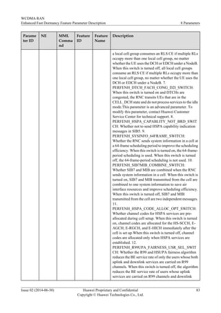 Parame
ter ID
NE MML
Comma
nd
Feature
ID
Feature
Name
Description
a local cell group consumes an RLS CE if multiple RLs
occupy more than one local cell group, no matter
whether the UE uses the DCH or EDCH under a NodeB.
When this switch is turned off, all local cell groups
consume an RLS CE if multiple RLs occupy more than
one local cell group, no matter whether the UE uses the
DCH or EDCH under a NodeB. 7.
PERFENH_DTCH_FACH_CONG_D2I_SWITCH:
When this switch is turned on and DTCHs are
congested, the RNC transits UEs that are in the
CELL_DCH state and do not process services to the idle
mode.This parameter is an advanced parameter. To
modify this parameter, contact Huawei Customer
Service Center for technical support. 8.
PERFENH_HSPA_CAPABLITY_NOT_BRD_SWIT
CH: Whether not to send HSPA capability indication
messages in SIB5. 9.
PERFENH_SYSINFO_64FRAME_SWITCH:
Whether the RNC sends system information in a cell at
a 64-frame scheduling period to improve the scheduling
efficiency. When this switch is turned on, the 64-frame-
period scheduling is used. When this switch is turned
off, the 64-frame-period scheduling is not used. 10.
PERFENH_SIB7MIB_COMBINE_SWITCH:
Whether SIB7 and MIB are combined when the RNC
sends system information in a cell. When this switch is
turned on, SIB7 and MIB transmitted from the cell are
combined to one system information to save air
interface resources and improve scheduling efficiency.
When this switch is turned off, SIB7 and MIB
transmitted from the cell are two independent messages.
11.
PERFENH_HSPA_CODE_ALLOC_OPT_SWITCH:
Whether channel codes for HSPA services are pre-
allocated during cell setup. When this switch is turned
on, channel codes are allocated for the HS-SCCH, E-
AGCH, E-RGCH, and E-HICH immediately after the
cell is set up.When this switch is turned off, channel
codes are allocated only when HSPA services are
established. 12.
PERFENH_R99UPA_FAIRNESS_USR_SEL_SWIT
CH: Whether the R99 and HSUPA fairness algorithm
reduces the BE service rate of only the users whose both
uplink and downlink services are carried on R99
channels. When this switch is turned off, the algorithm
reduces the BE service rate of users whose uplink
services are carried on R99 channels and downlink
WCDMA RAN
Enhanced Fast Dormancy Feature Parameter Description 8 Parameters
Issue 02 (2014-06-30) Huawei Proprietary and Confidential
Copyright © Huawei Technologies Co., Ltd.
83
 