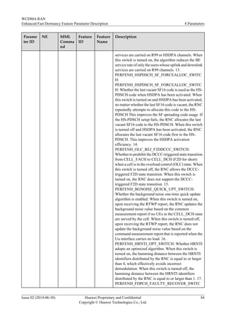 Parame
ter ID
NE MML
Comma
nd
Feature
ID
Feature
Name
Description
services are carried on R99 or HSDPA channels. When
this switch is turned on, the algorithm reduces the BE
service rate of only the users whose uplink and downlink
services are carried on R99 channels. 13.
PERFENH_HSPDSCH_SF_FORCEALLOC_SWITC
H:
PERFENH_HSPDSCH_SF_FORCEALLOC_SWITC
H: Whether the last vacant SF16 code is used as the HS-
PDSCH code when HSDPA has been activated. When
this switch is turned on and HSDPA has been activated,
no matter whether the last SF16 code is vacant, the RNC
repeatedly attempts to allocate this code to the HS-
PDSCH This improves the SF spreading code usage. If
the HS-PDSCH setup fails, the RNC allocates the last
vacant SF16 code to the HS-PDSCH. When this switch
is turned off and HSDPA has been activated, the RNC
allocates the last vacant SF16 code first to the HS-
PDSCH. This improves the HSDPA activation
efficiency. 14.
PERFENH_OLC_REJ_F2DDCCC_SWITCH:
Whether to prohibit the DCCC-triggered state transition
from CELL_FACH to CELL_DCH (F2D for short)
when a cell is in the overload control (OLC) state. When
this switch is turned off, the RNC allows the DCCC-
triggered F2D state transition. When this switch is
turned on, the RNC does not support the DCCC-
triggered F2D state transition. 15.
PERFENH_BGNOISE_QUICK_UPT_SWITCH:
Whether the background noise one-time quick update
algorithm is enabled. When this switch is turned on,
upon receiving the RTWP report, the RNC updates the
background noise value based on the common
measurement report if no UEs in the CELL_DCH state
are served by the cell. When this switch is turned off,
upon receiving the RTWP report, the RNC does not
update the background noise value based on the
command measurement report that is reported when the
Uu interface carries no load. 16.
PERFENH_HRNTI_OPT_SWITCH: Whether HRNTI
adopts an optimized algorithm. When this switch is
turned on, the hamming distance between the HRNTI
identifiers distributed by the RNC is equal to or larger
than 4, which effectively avoids incorrect
demodulation. When this switch is turned off, the
hamming distance between the HRNTI identifiers
distributed by the RNC is equal to or larger than 1. 17.
PERFENH_FDPCH_FAULTY_RECOVER_SWITC
WCDMA RAN
Enhanced Fast Dormancy Feature Parameter Description 8 Parameters
Issue 02 (2014-06-30) Huawei Proprietary and Confidential
Copyright © Huawei Technologies Co., Ltd.
84
 