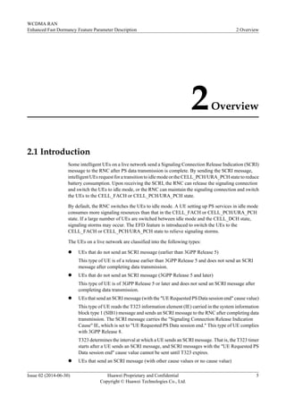 2Overview
2.1 Introduction
Some intelligent UEs on a live network send a Signaling Connection Release Indication (SCRI)
message to the RNC after PS data transmission is complete. By sending the SCRI message,
intelligent UEs request for a transition to idle mode or the CELL_PCH/URA_PCH state to reduce
battery consumption. Upon receiving the SCRI, the RNC can release the signaling connection
and switch the UEs to idle mode, or the RNC can maintain the signaling connection and switch
the UEs to the CELL_FACH or CELL_PCH/URA_PCH state.
By default, the RNC switches the UEs to idle mode. A UE setting up PS services in idle mode
consumes more signaling resources than that in the CELL_FACH or CELL_PCH/URA_PCH
state. If a large number of UEs are switched between idle mode and the CELL_DCH state,
signaling storms may occur. The EFD feature is introduced to switch the UEs to the
CELL_FACH or CELL_PCH/URA_PCH state to relieve signaling storms.
The UEs on a live network are classified into the following types:
l UEs that do not send an SCRI message (earlier than 3GPP Release 5)
This type of UE is of a release earlier than 3GPP Release 5 and does not send an SCRI
message after completing data transmission.
l UEs that do not send an SCRI message (3GPP Release 5 and later)
This type of UE is of 3GPP Release 5 or later and does not send an SCRI message after
completing data transmission.
l UEs that send an SCRI message (with the "UE Requested PS Data session end" cause value)
This type of UE reads the T323 information element (IE) carried in the system information
block type 1 (SIB1) message and sends an SCRI message to the RNC after completing data
transmission. The SCRI message carries the "Signaling Connection Release Indication
Cause" IE, which is set to "UE Requested PS Data session end." This type of UE complies
with 3GPP Release 8.
T323 determines the interval at which a UE sends an SCRI message. That is, the T323 timer
starts after a UE sends an SCRI message, and SCRI messages with the "UE Requested PS
Data session end" cause value cannot be sent until T323 expires.
l UEs that send an SCRI message (with other cause values or no cause value)
WCDMA RAN
Enhanced Fast Dormancy Feature Parameter Description 2 Overview
Issue 02 (2014-06-30) Huawei Proprietary and Confidential
Copyright © Huawei Technologies Co., Ltd.
5
 