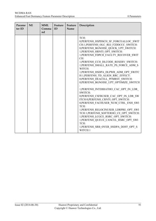 Parame
ter ID
NE MML
Comma
nd
Feature
ID
Feature
Name
Description
TCH:
0,PERFENH_HSPDSCH_SF_FORCEALLOC_SWIT
CH:1,PERFENH_OLC_REJ_F2DDCCC_SWITCH:
0,PERFENH_BGNOISE_QUICK_UPT_SWITCH:
1,PERFENH_HRNTI_OPT_SWITCH:
1,PERFENH_FDPCH_FAULTY_RECOVER_SWIT
CH:
1,PERFENH_CCH_DLCODE_RESERV_SWITCH:
1,PERFENH_SMALL_RATE_PS_FORCE_ADM_S
WITCH:
1,PERFENH_HSDPA_DLPWR_ADM_OPT_SWITC
H:1,PERFENH_TD_ALIGN_RRC_EFFECT:
0,PERFENH_DEACELL_PFMRSV_SWITCH:
0,PERFENH_BGNOISE_UPT_OPTIMIZE_SWITCH
:
1,PERFENH_INTERRATHO_CAC_OPT_IN_LDR_
SWITCH:
0,PERFENH_CSFBUSER_CAC_OPT_IN_LDR_SW
ITCH:0,PERFENH_CRNTI_OPT_SWITCH:
0,PERFENH_FACHUSER_NUM_CTRL_ENH_SWI
TCH:
1,PERFENH_RELOCINUSER_LDRPRE_OPT_SWI
TCH:1,PERFENH_SOFTERHO_CE_OPT_SWITCH:
1,PERFENH_LCGCE_RSRC_OPT_SWITCH:
1,PERFENH_QUEUE_CANCEL_RSRC_OPT_SWI
TCH:
1,PERFENH_SRB_OVER_HSDPA_DOFF_OPT_S
WITCH:1
WCDMA RAN
Enhanced Fast Dormancy Feature Parameter Description 8 Parameters
Issue 02 (2014-06-30) Huawei Proprietary and Confidential
Copyright © Huawei Technologies Co., Ltd.
91
 