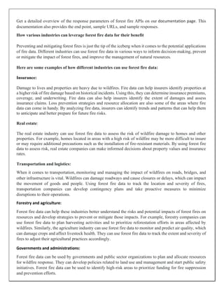 Get a detailed overview of the response parameters of forest fire APIs on our documentation page. This
documentation also provides the end point, sample URLs, and sample responses.
How various industries can leverage forest fire data for their benefit
Preventing and mitigating forest fires is just the tip of the iceberg when it comes to the potential applications
of fire data. Different industries can use forest fire data in various ways to inform decision-making, prevent
or mitigate the impact of forest fires, and improve the management of natural resources.
Here are some examples of how different industries can use forest fire data:
Insurance:
Damage to lives and properties are heavy due to wildfires. Fire data can help insurers identify properties at
a higher risk of fire damage based on historical incidents. Using this, they can determine insurance premiums,
coverage, and underwriting. Fire data can also help insurers identify the extent of damages and assess
insurance claims. Loss prevention strategies and resource allocation are also some of the areas where fire
data can come in handy. By analyzing fire data, insurers can identify trends and patterns that can help them
to anticipate and better prepare for future fire risks.
Real estate:
The real estate industry can use forest fire data to assess the risk of wildfire damage to homes and other
properties. For example, homes located in areas with a high risk of wildfire may be more difficult to insure
or may require additional precautions such as the installation of fire-resistant materials. By using forest fire
data to assess risk, real estate companies can make informed decisions about property values and insurance
rates.
Transportation and logistics:
When it comes to transportation, monitoring and managing the impact of wildfires on roads, bridges, and
other infrastructure is vital. Wildfires can damage roadways and cause closures or delays, which can impact
the movement of goods and people. Using forest fire data to track the location and severity of fires,
transportation companies can develop contingency plans and take proactive measures to minimize
disruptions to their operations.
Forestry and agriculture:
Forest fire data can help these industries better understand the risks and potential impacts of forest fires on
resources and develop strategies to prevent or mitigate those impacts. For example, forestry companies can
use forest fire data to plan harvesting activities and to prioritize reforestation efforts in areas affected by
wildfires. Similarly, the agriculture industry can use forest fire data to monitor and predict air quality, which
can damage crops and affect livestock health. They can use forest fire data to track the extent and severity of
fires to adjust their agricultural practices accordingly.
Governments and administrations:
Forest fire data can be used by governments and public sector organizations to plan and allocate resources
for wildfire response. They can develop policies related to land use and management and start public safety
initiatives. Forest fire data can be used to identify high-risk areas to prioritize funding for fire suppression
and prevention efforts.
 