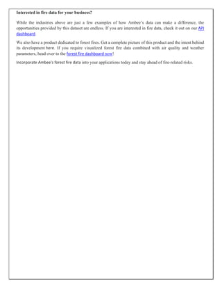 Interested in fire data for your business?
While the industries above are just a few examples of how Ambee’s data can make a difference, the
opportunities provided by this dataset are endless. If you are interested in fire data, check it out on our API
dashboard.
We also have a product dedicated to forest fires. Get a complete picture of this product and the intent behind
its development here. If you require visualized forest fire data combined with air quality and weather
parameters, head over to the forest fire dashboard now!
Incorporate Ambee's forest fire data into your applications today and stay ahead of fire-related risks.
 