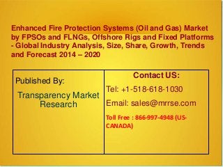 Enhanced Fire Protection Systems (Oil and Gas) Market
by FPSOs and FLNGs, Offshore Rigs and Fixed Platforms
- Global Industry Analysis, Size, Share, Growth, Trends
and Forecast 2014 – 2020
Published By:
Transparency Market
Research
Contact US:
Tel: +1-518-618-1030
Email: sales@mrrse.com
Toll Free : 866-997-4948 (US-
CANADA)
 