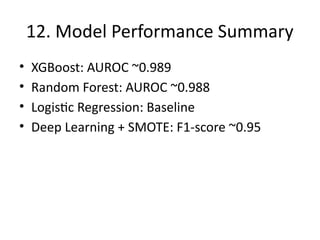 12. Model Performance Summary
• XGBoost: AUROC ~0.989
• Random Forest: AUROC ~0.988
• Logistic Regression: Baseline
• Deep Learning + SMOTE: F1-score ~0.95
 