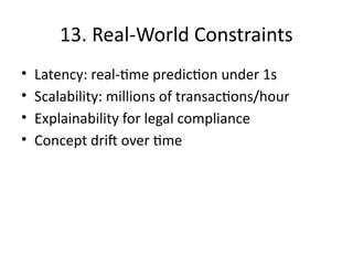 13. Real-World Constraints
• Latency: real-time prediction under 1s
• Scalability: millions of transactions/hour
• Explainability for legal compliance
• Concept drift over time
 