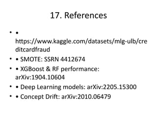 17. References
• •
https://www.kaggle.com/datasets/mlg-ulb/cre
ditcardfraud
• • SMOTE: SSRN 4412674
• • XGBoost & RF performance:
arXiv:1904.10604
• • Deep Learning models: arXiv:2205.15300
• • Concept Drift: arXiv:2010.06479
 