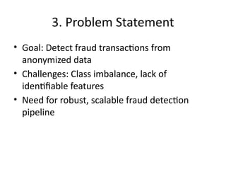 3. Problem Statement
• Goal: Detect fraud transactions from
anonymized data
• Challenges: Class imbalance, lack of
identifiable features
• Need for robust, scalable fraud detection
pipeline
 