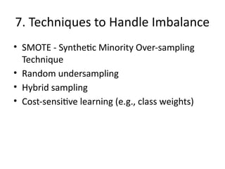 7. Techniques to Handle Imbalance
• SMOTE - Synthetic Minority Over-sampling
Technique
• Random undersampling
• Hybrid sampling
• Cost-sensitive learning (e.g., class weights)
 