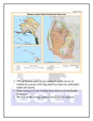 • 70% of Geothermal energy comes from the decay of
radioactive nuclei with long half lives that are embedded
within the Earth.
• Some energy is from residual heat left over from Earths
formation.
• The rest of the energy comes from meteorite impacts.
 