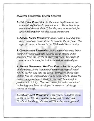 Different Geothermal Energy Sources:
1. Hot Water Reservoirs: As the name implies these are
reservoirs of hot underground water. There is a large
amount of them in the US, but they are more suited for
space heating than for electricityproduction.
2. Natural Steam Reservoirs: In this case a hole dug into
the ground can cause steam to come to the surface. This
type of resource is rare in the USA and Other country.
3. Geopressured Reservoirs: In this type of reserve, brine
completely saturated with natural gas in stored under
pressure from the weight of overlying rock. This type of
resource can be used for both heat and for natural gas.
4. Normal Geothermal Gradient Reservoirs: At any place
on the planet, there is a normal temperature gradient of
+300
C per km dug into the earth. Therefore, if one digs
20,000 feet the temperature will be about 1900
C above the
surface temperature. This differencewill be enough to
produce electricity. However, no useful and economical
technology has been developed to extracted this large
source of energy.
5. Hot Dry Rock Reservoirs: This type of condition exists
in 5% of the US. It is similar to Normal Geothermal
Gradient, but the gradient is 400
C/km dug underground.
 