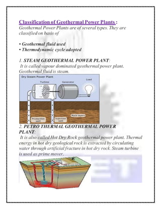 Classificationof Geothermal Power Plants :
Geothermal Power Plants are of several types. They are
classified on basis of
• Geothermal fluid used
• Thermodynamic cycle adopted
1. STEAM GEOTHERMAL POWER PLANT:
It is called vapour dominated geothermal power plant.
Geothermal fluid is steam.
2. PETRO THERMAL GEOTHERMAL POWER
PLANT:
It is also called Hot Dry Rock geothermal power plant. Thermal
energy in hot dry geological rock is extracted by circulating
water through artificial fracture in hot dry rock. Steam turbine
is used as prime mover.
 