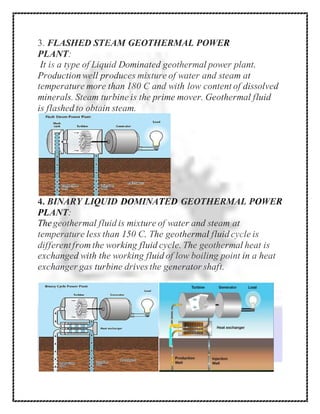 3. FLASHED STEAM GEOTHERMAL POWER
PLANT:
It is a type of Liquid Dominated geothermal power plant.
Production well produces mixture of water and steam at
temperature more than 180 C and with low content of dissolved
minerals. Steam turbine is the prime mover. Geothermal fluid
is flashed to obtain steam.
4. BINARY LIQUID DOMINATED GEOTHERMAL POWER
PLANT:
Thegeothermal fluid is mixture of water and steam at
temperature less than 150 C. The geothermal fluid cycle is
differentfrom the working fluid cycle. The geothermal heat is
exchanged with the working fluid of low boiling point in a heat
exchanger gas turbine drives the generator shaft.
 