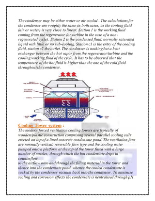 The condenser may be either water or air cooled . The calculations for
the condenser are roughly the same in both cases, as the cooling fluid
(air or water) is very close to linear. Station 1 is the working fluid
coming from the regenerator (or turbine in the case of a non-
regenerated cycle). Station 2 is the condensed fluid, normally saturated
liquid with little or no sub-cooling. Station c1 is the entry of the cooling
fluid, station c2 the outlet. The condenser is nothing but a heat
exchanger between the hot vapor from the regenerator/turbine and the
cooling working fluid of the cycle. It has to be observed that the
temperature of the hot fluid is higher than the one of the cold fluid
throughoutthe condenser.
Cooling Tower system :
The modern forced ventilation cooling towers are typically of
wooden/plastic construction comprising several parallel cooling cells
erected on top of a lined concrete condensate pond. The ventilation fans
are normally vertical, reversible flow type and the cooling water
pumped onto a platform at the top of the tower fitted with a large
number of nozzles, through which the hot condensate drips in
counterflow
to the airflow onto and through the filling material in the tower and
thence into the condensate pond, whence the cooled condensate is
sucked by the condenser vacuum back into the condenser. To minimise
scaling and corrosion effects the condensate is neutralised through pH
 