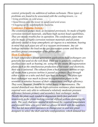 control, principally via addition of sodium carbonate. Three types of
problems are found to be associated with the cooling towers, i.e.
• Icing problems in cold areas.
• Sand blown onto the tower in sandy and arid areas.
• Clogging up by sulphitephylic bacteria.
Condenser Pumping System :
The condensate pumps must, as recounted previously, be made of highly
corrosion resistant materials, and have high suction head capabilities.
They are mostly trouble free in operation. The condensate pipes must
also be made of highly corrosion resistant materials and all joints
efficiently sealed to keep atmospheric air ingress to a minimum, bearing
in mind that such pipes are all in a vacuum environment. Any air
leakage increases the load on the gas evacuation system and thus the
ancillary power consumption of the power plant.
Heat Exchanger :
In high-temperature power generation applications heat exchangers are
generally not used on the well fluid. Their use is generally confined to
ancillary uses such as heating, etc. using the dry steam. In cogeneration
plants such as the simultaneous production of hot water and electricity,
their use is universal. The exhaust from a back pressure turbine or tap-
off steam from a process turbine is passed as primary fluid through
either a plate or a tube and shell type heat exchanger. The plate type
heat exchanger was much in favour in cogeneration plants in the
seventies to nineties because of their compactness and high efficiency.
They were, however, found to be rather heavy in maintenance. The
second drawback was that the high corrosion resistance plate materials
required were only able to withstand a relatively moderate pressure
difference between primary and secondary heat exchanger media.
Thirdly the plate seals tended to degenerate fairly fast and stick
tenaciously to the plates making removal difficult without damaging the
seals. The seals that were needed to withstand the required temperature
and pressure were also pricy and not always in stock with the suppliers.
This has led most plant operators to change over to and new plant
designers to select the shell and tube configurations, which demand less
 