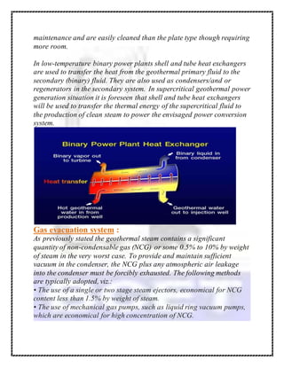 maintenance and are easily cleaned than the plate type though requiring
more room.
In low-temperature binary power plants shell and tube heat exchangers
are used to transfer the heat from the geothermal primary fluid to the
secondary (binary) fluid. They are also used as condensers/and or
regenerators in the secondary system. In supercritical geothermal power
generation situation it is foreseen that shell and tube heat exchangers
will be used to transfer the thermal energy of the supercritical fluid to
the production of clean steam to power the envisaged power conversion
system.
Gas evacuation system :
As previously stated the geothermal steam contains a significant
quantity of non-condensable gas (NCG) or some 0.5% to 10% by weight
of steam in the very worst case. To provide and maintain sufficient
vacuum in the condenser, the NCG plus any atmospheric air leakage
into the condenser must be forcibly exhausted. The following methods
are typically adopted, viz.:
• The use of a single or two stage steam ejectors, economical for NCG
content less than 1.5% by weight of steam.
• The use of mechanical gas pumps, such as liquid ring vacuum pumps,
which are economical for high concentration of NCG.
 
