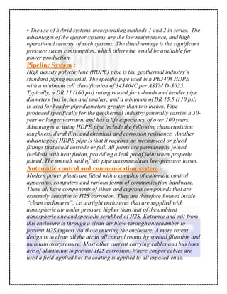 • The use of hybrid systems incorporating methods 1 and 2 in series. The
advantages of the ejector systems are the low maintenance, and high
operational security of such systems. The disadvantage is the significant
pressure steam consumption, which otherwise would be available for
power production.
Pipeline System :
High density polyethylene (HDPE) pipe is the geothermal industry’s
standard piping material. The specific pipe used is a PE3408 HDPE
with a minimum cell classification of 345464C per ASTM D-3035.
Typically, a DR 11 (160 psi) rating is used for u-bends and header pipe
diameters two inches and smaller; and a minimum of DR 15.5 (110 psi)
is used for header pipe diameters greater than two inches. Pipe
produced specifically for the geothermal industry generally carries a 50-
year or longer warranty and has a life expectancy of over 100 years.
Advantages to using HDPE pipe include the following characteristics:
toughness, durability, and chemical and corrosion resistance. Another
advantage of HDPE pipe is that it requires no mechanical or glued
fittings that could corrode or fail. All joints are permanently joined
(welded) with heat fusion, providing a leak proof joint when properly
joined. The smooth wall of this pipe accommodates low-pressure losses.
Automatic control and communication system :
Modern power plants are fitted with a complex of automatic control
apparatus, computers and various forms of communication hardware.
These all have components of silver and cuprous compounds that are
extremely sensitive to H2S corrosion. They are therefore housed inside
“clean enclosures”, i.e. airtight enclosures that are supplied with
atmospheric air under pressure higher than that of the ambient
atmospheric one and specially scrubbed of H2S. Entrance and exit from
this enclosure is through a clean air blow-through antechamber to
prevent H2S ingress via those entering the enclosure. A more recent
design is to clean all the air in all control rooms by special filtration and
maintain overpressure. Most other current carrying cables and bus bars
are of aluminium to prevent H2S corrosion. Where copper cables are
used a field applied hot-tin coating is applied to all exposed ends.
 