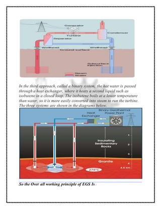 In the third approach, called a binary system, the hot water is passed
through a heat exchanger, where it heats a second liquid such as
isobutene in a closed loop. The isobutene boils at a lower temperature
than water, so it is more easily converted into steam to run the turbine.
The three systems are shown in the diagrams below.
So the Over all working principle of EGS Is :
 
