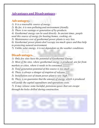 Advantages and Disadvantages:
Advantages:-
1) It is a renewable source of energy.
2) By far, it is non-polluting and environment friendly.
3) There is no wastage or generation of by-products.
4) Geothermal energy can be used directly. In ancient times, people
used this source of energy for heating homes, cooking, etc.
5) Maintenance cost of geothermal power plants is very less.
6) Geothermal power plants don't occupy too much space and thus help
in protecting natural environment.
7) Unlike solar energy, it is not dependent on the weather conditions.
Disadvantages:-
1) Only few sites have the potential of Geothermal Energy.
2) Most of the sites, where geothermal energy is produced, are far from
markets or cities, where it needs to be consumed.
3) Total generation potential of this source is too small.
4) There is always a danger of eruption of volcano.
5) Installation cost of steam power plant is very high.
6) There is no guarantee that the amount of energy which is produced
will justify the capital expenditure and operations costs.
7) It may release some harmful, poisonous gases that can escape
through the holes drilled during construction.
 