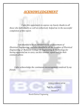 ACKNOWLEDGEMENT
I take this opportunity to express my hearty thanks to all
those who individually as well as collectively helped me in the successful
completion of this report.
I am thankfulto Mr.S.N. MOHANTY,H.O.D of department of
Electrical Engineering, and also thankfulto all the faculties of Electrical
Engineering of Balasore College Of Engineering & Technology for
having supported me to carry out this seminar report and for their
constant advice.
I also acknowledge the continuous encouragement rendered by my
friends.
PANKAJ KUMAR NAYAK
Regd. No. :1101225025
Semester:7th
Branch:Electrical Engineering
 