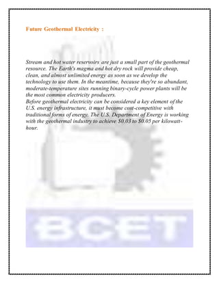 Future Geothermal Electricity :
Stream and hot water reservoirs are just a small part of the geothermal
resource. The Earth's magma and hot dry rock will provide cheap,
clean, and almost unlimited energy as soon as we develop the
technology to use them. In the meantime, because they're so abundant,
moderate-temperature sites running binary-cycle power plants will be
the most common electricity producers.
Before geothermal electricity can be considered a key element of the
U.S. energy infrastructure, it must become cost-competitive with
traditional forms of energy. The U.S. Department of Energy is working
with the geothermal industry to achieve $0.03 to $0.05 per kilowatt-
hour.
 