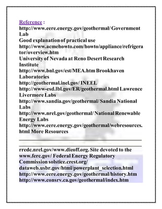 Reference :
http://www.eere.energy.gov/geothermal/Government
Lab
Good explanationof practical use
http://www.acmehowto.com/howto/appliance/refrigera
tor/overview.htm
Universityof Nevada at Reno DesertResearch
Institute
http://www.bnl.gov/est/MEA.htmBrookhaven
Laboratories
http://geothermal.inel.gov/INEEL
http://www-esd.lbl.gov/ER/geothermal.html Lawrence
LivermoreLabs
http://www.sandia.gov/geothermal/Sandia National
Labs
http://www.nrel.gov/geothermal/NationalRenewable
Energy Labs
http://www.eere.energy.gov/geothermal/webresources.
html More Resources
______________________________________________
______________________________________________
rredc.nrel.gov/www.dieoff.org. Site devotedto the
www.ferc.gov/ Federal Energy Regulatory
Commission solstice.crest.org/
dataweb.usbr.gov/html/powerplant_selection.html
http://www.eere.energy.gov/geothermal/history.htm
http://www.consrv.ca.gov/geothermal/index.htm
 