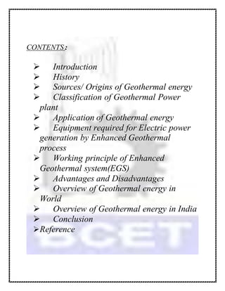 CONTENTS :
 Introduction
 History
 Sources/ Origins of Geothermal energy
 Classification of Geothermal Power
plant
 Application of Geothermal energy
 Equipment required for Electric power
generation by Enhanced Geothermal
process
 Working principle of Enhanced
Geothermal system(EGS)
 Advantages and Disadvantages
 Overview of Geothermal energy in
World
 Overview of Geothermal energy in India
 Conclusion
Reference
 